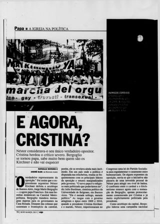 Papa 1 A IGREJA NA                    POLÍTICA




marcfiB                                   Jel orgu                                           INIMIGOS CORDIAIS
                                                                                             Criftimi            cm o
É s aay - trxv**0                                                                            -.'í i..
                                                                                                 r




                                                                                             •:m-OúS. A
                                                                                                        í'"-(t>') R r , i r
                                                                                                           :
                                                                                                                    _
                                                                                                                         ^ou-dd.


                                                                                             do u ; x ; " ; ! : ; i Í J V
                                                                                                                 :   ;


                                                                                             em          fíliclIOy   .-//Y>




  E AGORA,
  CRISTINA?
 Nestor considerava-o seu único verdadeiro opositor.
 Cristina herdou o crítico severo. Bergoglio
 se tomou papa, sabe muito bem quem são os
 Kirchner e não vai esquecer
                       NATHALIA WATKINS E        porém, ele se revelava ainda mais incó-   Congresso uma lei do Partido Socialis-




 0
               A N D R É ELER, DE BUENOS AIRES   modo. Em um país onde a política é        ta para regulamentar o casamento entre
                                                 disputada nas trincheiras, reunia-se fre- homossexuais. De alguns expoentes da
          verdadeiro representante da            quentemente com os principais líderes     oposição, ouvia-se que a iniciativa não
          oposição." Foi assim que o ex-         da oposição e setores marginalizados      passava de uma investida pessoal de
          presidente argentino Nestor            pelo governo. "O novo papa é o religio-   Nestor para atingir seu rival de batina.
          Kirchner definiu o arcebispo           so mais politizado que poderíamos ter",   O confronto entre o cardeal e o kirch-
 de Buenos Aires, Jorge Mário Bergoglio          diz Julio Burdman, cientista político da  nerismo renasce agora com a nomea-
 — o agora papa Francisco. Em suas ho-           Universidade de Belgrano, em Buenos       ção de Bergoglio, apenas protocolar-
 milias dominicais na Catedral Metro-            Aires. "Ele é metade teólogo, metade      mente comemorada por Cristina e j á
 politana, Bergoglio mandava mensa-              político." As rusgas com o governo        muito explicitamente politizada pela
 gens ásperas para os governantes na             atingiram o ápice entre 2009 e 2010,      presidente.
 Casa Rosada. Distante das colunas que           quando a presidente Cristina Kirchner         Como arcebispo da capital, Bergo-
 sustentam o frontispício da catedral.           e o marido, Nestor, impulsionaram no glio liderou uma campanha nacional

 78120 on MARÇO, 20131 veja
 