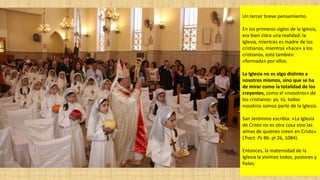 Un tercer breve pensamiento.
En los primeros siglos de la Iglesia,
era bien clara una realidad: la
Iglesia, mientras es madre de los
cristianos, mientras «hace» a los
cristianos, está también
«formada» por ellos.
La Iglesia no es algo distinto a
nosotros mismos, sino que se ha
de mirar como la totalidad de los
creyentes, como el «nosotros» de
los cristianos: yo, tú, todos
nosotros somos parte de la Iglesia.
San Jerónimo escribía: «La Iglesia
de Cristo no es otra cosa sino las
almas de quienes creen en Cristo»
(Tract. Ps 86: pl 26, 1084).
Entonces, la maternidad de la
Iglesia la vivimos todos, pastores y
fieles.
 