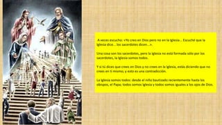 A veces escucho: «Yo creo en Dios pero no en la Iglesia... Escuché que la
Iglesia dice... los sacerdotes dicen...».
Una cosa son los sacerdotes, pero la Iglesia no está formada sólo por los
sacerdotes, la Iglesia somos todos.
Y si tú dices que crees en Dios y no crees en la Iglesia, estás diciendo que no
crees en ti mismo; y esto es una contradicción.
La Iglesia somos todos: desde el niño bautizado recientemente hasta los
obispos, el Papa; todos somos Iglesia y todos somos iguales a los ojos de Dios.
 