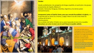 Saludos
Saludo cordialmente a los peregrinos de lengua española, en particular a los grupos
provenientes de España, México, El
Salvador, Venezuela, Paraguay, Colombia, Argentina y los demás países
latinoamericanos.
Invoquemos juntos al Espíritu Santo, para que conceda fecundidad a la Iglesia, no
le permita que se cierre en sí misma, y salga a llevar la luz de Cristo hasta los
confines de la tierra.
Muchas gracias.
No se olviden del Señor. El Señor con su amor buscando el amor de un pueblo.
Devuelvan con amor el amor con el cual Él buscó al pueblo salteño.
Los miles de fieles que se
congregaron hoy en la Catedral
de Salta para el rezo de la novena
del Señor y la Virgen del Milagro
pudieron ver a través de
pantallas cuando el papa
Francisco se refirió hoy a la fiesta
patronal de Salta.
http://www.eltribuno.info/salta/
322576-Los-fieles-de-la-Catedral-
se-hicieron-eco-de-las-palabras-
del-Papa.note.aspx
 