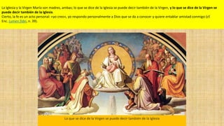 La Iglesia y la Virgen María son madres, ambas; lo que se dice de la Iglesia se puede decir también de la Virgen, y lo que se dice de la Virgen se
puede decir también de la Iglesia.
Cierto, la fe es un acto personal: «yo creo», yo respondo personalmente a Dios que se da a conocer y quiere entablar amistad conmigo (cf.
Enc. Lumen fidei, n. 39).
Lo que se dice de la Virgen se puede decir también de la Iglesia
 