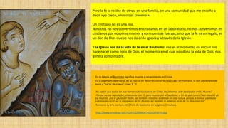 Pero la fe la recibo de otros, en una familia, en una comunidad que me enseña a
decir «yo creo», «nosotros creemos».
Un cristiano no es una isla.
Nosotros no nos convertimos en cristianos en un laboratorio, no nos convertimos en
cristianos por nosotros mismos y con nuestras fuerzas, sino que la fe es un regalo, es
un don de Dios que se nos da en la Iglesia y a través de la Iglesia.
Y la Iglesia nos da la vida de fe en el Bautismo: ese es el momento en el cual nos
hace nacer como hijos de Dios, el momento en el cual nos dona la vida de Dios, nos
genera como madre.
En la Iglesia, el Bautismo significa muerte y renacimiento en Cristo.
Es la experiencia personal de la Pascua de Resurrección ofrecida a cada ser humano, la real posibilidad de
morir y "nacer de nuevo" (Juan 3, 3).
No sabéis que todos los que hemos sido bautizados en Cristo Jesús hemos sido bautizados en Su Muerte?.
Porque somos sepultados juntamente con El, para muerte por el bautismo, a fin de que como Cristo resucitó de
los muertos por la gloria del Padre, así también nosotros andemos en vida nueva. porque si fuimos plantados
juntamente con El en la semejanza de Su Muerte, así también lo seremos en la de Su Resurrección".
Romanos 6, 3-5; Lectura del Oficio de Bautismo en la Iglesia Ortodoxa.
http://www.ortodoxa.net/FEORTODOXAORTHODOXFAITH.dsp
 