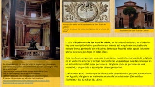Si vais al Baptisterio de San Juan de Letrán, en la catedral del Papa, en el interior
hay una inscripción latina que dice más o menos así: «Aquí nace un pueblo de
estirpe divina, generado por el Espíritu Santo que fecunda estas aguas; la Madre
Iglesia da a luz a sus hijos en estas olas».
Esto nos hace comprender una cosa importante: nuestro formar parte de la Iglesia
no es un hecho exterior y formal, no es rellenar un papel que nos dan, sino que es
un acto interior y vital; no se pertenece a la Iglesia como se pertenece a una
sociedad, a un partido o a cualquier otra organización.
El vínculo es vital, como el que se tiene con la propia madre, porque, como afirma
san Agustín, «la Iglesia es realmente madre de los cristianos» (De moribus
Ecclesiae, i, 30, 62-63: pl 32, 1336).
inscripción latina en el baptisterio de San Juan de
Letrán:
"Madre y cabeza de todas las Iglesias de la urbe y del
orbe"
En el baptisterio de san Juan de Letrán se pueden leer estos versos,
que fueron compuestos presumiblemente por san León Magno antes
de su pontificado:
"Aquí nace un pueblo de noble estirpe destinado al Cielo,
Que el Espíritu genera en las aguas fecundadas.
La Madre Iglesia da a luz en el agua, con un parto virginal,
A los que ha concebido por obra del Espíritu divino."
http://nosponemosencamino.blogspot.com.es/2012/11/el-
baptisterio-de-san-juan-de-letran.html
Baptisterio de san Juan de Letrán
 