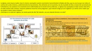 La Iglesia, como buena madre, hace lo mismo: acompaña nuestro crecimiento transmitiendo la Palabra de Dios, que es una luz que nos indica el
camino de la vida cristiana, y administrando los Sacramentos. Nos alimenta con la Eucaristía, nos da el perdón de Dios a través del sacramento de
la Penitencia, nos sostiene en el momento de la enfermedad con la Unción de los enfermos. La Iglesia nos acompaña en toda nuestra vida de fe,
en toda nuestra vida cristiana. Entonces podemos hacernos otras preguntas: ¿qué relación tengo yo con la Iglesia? ¿La siento como madre que
me ayuda a crecer como cristiano?
¿Participo en la vida de la Iglesia, me siento parte de ella? Mi relación, ¿es una relación formal o es vital?
CATECISMO IGLESIA CATÓLICA (COMPENDIO). OTRAS CELEBRACIONES LITÚRGICAS. LOS
SACRAMENTALES
351. ¿Qué son los sacramentales?
Los sacramentales son signos sagrados instituidos por la Iglesia, por medio de los cuales se
santifican algunas circunstancias de la vida.
Comprenden siempre una oración acompañada de la señal de la cruz o de otros signos.
Entre los sacramentales, ocupan un lugar importante las bendiciones, que son una alabanza a
Dios y una oración para obtener sus dones, la consagración de personas y la dedicación de
cosas al culto de Dios.
353. ¿Qué formas de piedad popular acompañan la vida sacramental de la Iglesia?
El sentido religioso del pueblo cristiano ha encontrado en todo tiempo su expresión en formas
variadas de piedad, que acompañan la vida sacramental de la Iglesia, como son la veneración
de las reliquias, las visitas a santuarios, las peregrinaciones, las procesiones, el «Vía crucis»,
el Rosario.
La Iglesia, a la luz de la fe, ilumina y favorece las formas auténticas de piedad popular.
http://www.vatican.va/archive/compendium_ccc/documents/archive_2005_compendium-
ccc_sp.html#OTRAS CELEBRACIONES LITÚRGICAS
 