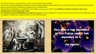 Una última pregunta: ¿qué puedo hacer yo que me siento débil, frágil, pecador?
Dios te dice: no tengas miedo de la santidad, no tengas miedo de apuntar alto, de dejarte amar y purificar por Dios, no tengas miedo de dejarte
guiar por el Espíritu Santo. Dejémonos contagiar por la santidad de Dios.
Cada cristiano está llamado a la santidad (cf. Const. dogm.Lumen gentium, 39-42); y la santidad no consiste ante todo en hacer cosas
extraordinarias, sino en dejar actuar a Dios.
Es el encuentro de nuestra debilidad con la fuerza de su gracia, es tener confianza en su acción lo que nos permite vivir en la caridad, hacer todo
con alegría y humildad, para la gloria de Dios y en el servicio al prójimo.

 