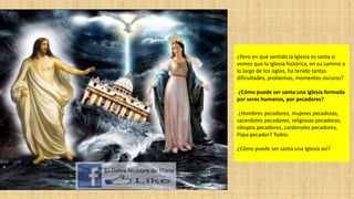 ¿Pero en qué sentido la Iglesia es santa si
vemos que la Iglesia histórica, en su camino a
lo largo de los siglos, ha tenido tantas
dificultades, problemas, momentos oscuros?
¿Cómo puede ser santa una Iglesia formada
por seres humanos, por pecadores?

¿Hombres pecadores, mujeres pecadoras,
sacerdotes pecadores, religiosas pecadoras,
obispos pecadores, cardenales pecadores,
Papa pecador? Todos.
¿Cómo puede ser santa una Iglesia así?

 
