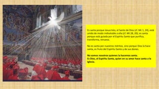Es santa porque Jesucristo, el Santo de Dios (cf. Mc 1, 24), está
unido de modo indisoluble a ella (cf. Mt 28, 20); es santa
porque está guiada por el Espíritu Santo que purifica,
transforma, renueva.
No es santa por nuestros méritos, sino porque Dios la hace
santa, es fruto del Espíritu Santo y de sus dones.
No somos nosotros quienes la hacemos santa.
Es Dios, el Espíritu Santo, quien en su amor hace santa a la
Iglesia.

 