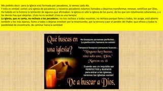 Me podréis decir: pero la Iglesia está formada por pecadores, lo vemos cada día.
Y esto es verdad: somos una Iglesia de pecadores; y nosotros pecadores estamos llamados a dejarnos transformar, renovar, santificar por Dios.
Ha habido en la historia la tentación de algunos que afirmaban: la Iglesia es sólo la Iglesia de los puros, de los que son totalmente coherentes, y a
los demás hay que alejarles. ¡Esto no es verdad! ¡Esto es una herejía!
La Iglesia, que es santa, no rechaza a los pecadores; no nos rechaza a todos nosotros; no rechaza porque llama a todos, les acoge, está abierta
también a los más lejanos, llama a todos a dejarse envolver por la misericordia, por la ternura y por el perdón del Padre, que ofrece a todos la
posibilidad de encontrarle, de caminar hacia la santidad

 