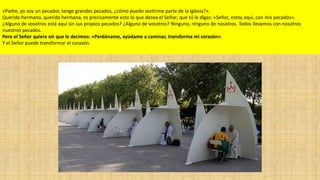 «Padre, yo soy un pecador, tengo grandes pecados, ¿cómo puedo sentirme parte de la Iglesia?».
Querido hermano, querida hermana, es precisamente esto lo que desea el Señor; que tú le digas: «Señor, estoy aquí, con mis pecados».
¿Alguno de vosotros está aquí sin sus propios pecados? ¿Alguno de vosotros? Ninguno, ninguno de nosotros. Todos llevamos con nosotros
nuestros pecados.
Pero el Señor quiere oír que le decimos: «Perdóname, ayúdame a caminar, transforma mi corazón».
Y el Señor puede transformar el corazón.

 