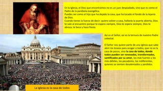 En la Iglesia, el Dios que encontramos no es un juez despiadado, sino que es como el
Padre de la parábola evangélica.
Puedes ser como el hijo que ha dejado la casa, que ha tocado el fondo de la lejanía
de Dios.
Cuando tienes la fuerza de decir: quiero volver a casa, hallarás la puerta abierta, Dios
te sale al encuentro porque te espera siempre, Dios te espera siempre, Dios te
abraza, te besa y hace fiesta.
Así es el Señor, así es la ternura de nuestro Padre
celestial.
El Señor nos quiere parte de una Iglesia que sabe
abrir los brazos para acoger a todos, que no es la
casa de pocos, sino la casa de todos, donde
todos pueden ser renovados, transformados,
santificados por su amor, los más fuertes y los
más débiles, los pecadores, los indiferentes,
quienes se sienten desalentados y perdidos.

La Iglesia es la casa de todos

 