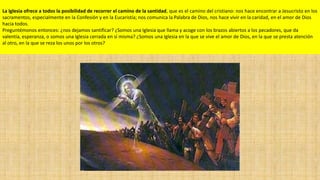 La Iglesia ofrece a todos la posibilidad de recorrer el camino de la santidad, que es el camino del cristiano: nos hace encontrar a Jesucristo en los
sacramentos, especialmente en la Confesión y en la Eucaristía; nos comunica la Palabra de Dios, nos hace vivir en la caridad, en el amor de Dios
hacia todos.
Preguntémonos entonces: ¿nos dejamos santificar? ¿Somos una Iglesia que llama y acoge con los brazos abiertos a los pecadores, que da
valentía, esperanza, o somos una Iglesia cerrada en sí misma? ¿Somos una Iglesia en la que se vive el amor de Dios, en la que se presta atención
al otro, en la que se reza los unos por los otros?

 