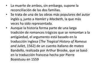 • La muerte de ambos, sin embargo, supone la
reconciliación de las dos familias.
• Se trata de una de las obras más populares del autor
inglés y, junto a Hamlet y Macbeth, la que más
veces ha sido representada.
• Aunque la historia forma parte de una larga
tradición de romances trágicos que se remontan a la
antigüedad, el argumento está basado en la
traducción inglesa (The Tragical History of Romeus
and Juliet, 1562) de un cuento italiano de mateo
Bandello, realizada por Arthur Brooke, que se basó
en la traducción francesa hecha por Pierre
Boaistuau en 1559

 