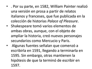 • . Por su parte, en 1582, William Painter realizó
una versión en prosa a partir de relatos
italianos y franceses, que fue publicada en la
colección de historias Palace of Pleasure.
• Shakespeare tomó varios elementos de
ambas obras, aunque, con el objeto de
ampliar la historia, creó nuevos personajes
secundarios como Mercucio y Paris.
• Algunas fuentes señalan que comenzó a
escribirla en 1591, llegando a terminarla en
1595. Sin embargo, otras mantienen la
hipótesis de que la terminó de escribir en
1597.

 