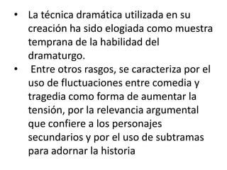 • La técnica dramática utilizada en su
creación ha sido elogiada como muestra
temprana de la habilidad del
dramaturgo.
• Entre otros rasgos, se caracteriza por el
uso de fluctuaciones entre comedia y
tragedia como forma de aumentar la
tensión, por la relevancia argumental
que confiere a los personajes
secundarios y por el uso de subtramas
para adornar la historia

 