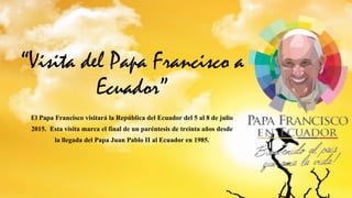 “Visita del Papa Francisco a
Ecuador”
El Papa Francisco visitará la República del Ecuador del 5 al 8 de julio
2015. Esta visita marca el final de un paréntesis de treinta años desde
la llegada del Papa Juan Pablo II al Ecuador en 1985.
 