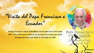 “Visita del Papa Francisco a
Ecuador”
El Papa Francisco visitará la República del Ecuador del 5 al 8 de julio
2015. Esta visita marca el final de un paréntesis de treinta años desde
la llegada del Papa Juan Pablo II al Ecuador en 1985.
Realizadopor
ValeriaC.
 