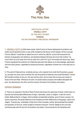 The Holy See
ENCYCLICAL LETTER
FRATELLI TUTTI
OF THE HOLY FATHER
FRANCIS
ON THE FRATERNITY AND SOCIAL FRIENDSHIP
 
1. “FRATELLI TUTTI”.[1] With these words, Saint Francis of Assisi addressed his brothers and
sisters and proposed to them a way of life marked by the flavour of the Gospel. Of the counsels
Francis offered, I would like to select the one in which he calls for a love that transcends the
barriers of geography and distance, and declares blessed all those who love their brother “as
much when he is far away from him as when he is with him”.[2] In his simple and direct way, Saint
Francis expressed the essence of a fraternal openness that allows us to acknowledge, appreciate
and love each person, regardless of physical proximity, regardless of where he or she was born or
lives.
2. This saint of fraternal love, simplicity and joy, who inspired me to write the Encyclical Laudato
Si’, prompts me once more to devote this new Encyclical to fraternity and social friendship. Francis
felt himself a brother to the sun, the sea and the wind, yet he knew that he was even closer to
those of his own flesh. Wherever he went, he sowed seeds of peace and walked alongside the
poor, the abandoned, the infirm and the outcast, the least of his brothers and sisters.
WITHOUT BORDERS
3. There is an episode in the life of Saint Francis that shows his openness of heart, which knew no
bounds and transcended differences of origin, nationality, colour or religion. It was his visit to
Sultan Malik-el-Kamil, in Egypt, which entailed considerable hardship, given Francis’ poverty, his
scarce resources, the great distances to be traveled and their differences of language, culture and
religion. That journey, undertaken at the time of the Crusades, further demonstrated the breadth
and grandeur of his love, which sought to embrace everyone. Francis’ fidelity to his Lord was
commensurate with his love for his brothers and sisters. Unconcerned for the hardships and
 