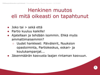 Pääkaupunkiseudun partiolaiset / Dokumentin otsikko / Etunimi Sukunimi / 10.10.2010

Henkinen muutos
eli mitä oikeasti on tapahtunut
● Joko tai > sekä että
● Partio kuuluu kaikille!
● Ajatellaan ja tehdään isommin. Ehkä myös
ammattimaisemmin?
○ Uudet hankkeet: Päiväleirit, Nuuksion
opastoiminta, Partiokeskus, eskari- ja
koulukampanjat...
● Jäsenmäärän kasvusta laajan rintaman kasvuun.

*

 