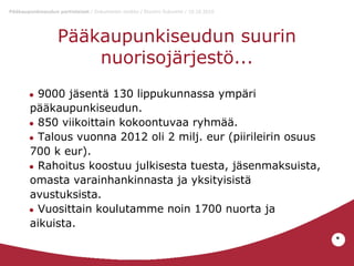 Pääkaupunkiseudun partiolaiset / Dokumentin otsikko / Etunimi Sukunimi / 10.10.2010

Pääkaupunkiseudun suurin
nuorisojärjestö...
9000 jäsentä 130 lippukunnassa ympäri
pääkaupunkiseudun.
● 850 viikoittain kokoontuvaa ryhmää.
● Talous vuonna 2012 oli 2 milj. eur (piirileirin osuus
700 k eur).
● Rahoitus koostuu julkisesta tuesta, jäsenmaksuista,
omasta varainhankinnasta ja yksityisistä
avustuksista.
● Vuosittain koulutamme noin 1700 nuorta ja
aikuista.
●

*

 