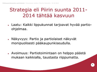 Pääkaupunkiseudun partiolaiset / Dokumentin otsikko / Etunimi Sukunimi / 10.10.2010

Strategia eli Piirin suunta 20112014 tähtää kasvuun
●

●

●

Laatu: Kaikki lippukunnat tarjoavat hyvää partioohjelmaa.
Näkyvyys: Partio ja partiolaiset näkyvät
monipuolisesti pääkaupunkiseudulla.
Avoimuus: Partiotoimintaan on helppo päästä
mukaan kaikkialla, taustasta riippumatta.
*

 