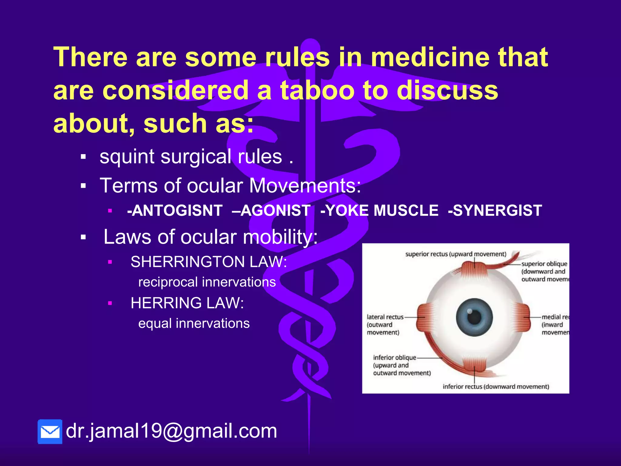 There are some rules need to be
discussed, such as:
▪ squint surgical rules .
▪ Terms of ocular Movements:
▪ -ANTOGISNT –AGONIST -YOKE MUSCLE -SYNERGIST
▪ Laws of ocular mobility:
▪ SHERRINGTON LAW:
reciprocal innervations
▪ HERRING LAW:
equal innervations
dr.jamal19@gmail.com
 
