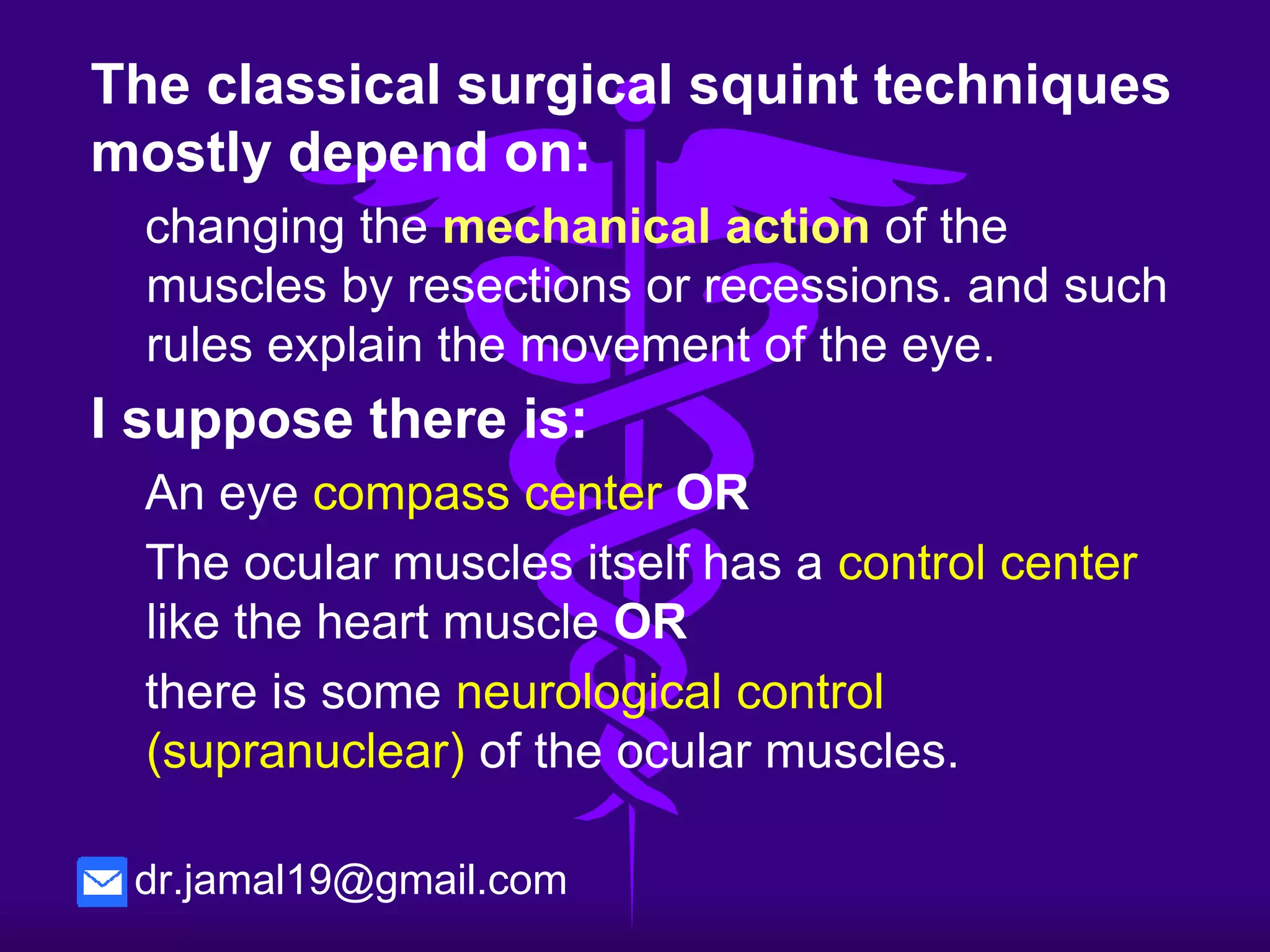 The classical surgical squint techniques
mostly depend on:
changing the mechanical action of the muscles by
resections or recessions. and such rules explain the
movement of the eye.
I suppose there is also
compass like center at the eye ball . OR
The ocular muscles itself has a control center like the
heart muscle P.M. OR
there is neurological control (supranuclear) of the
ocular muscles.
dr.jamal19@gmail.com
 