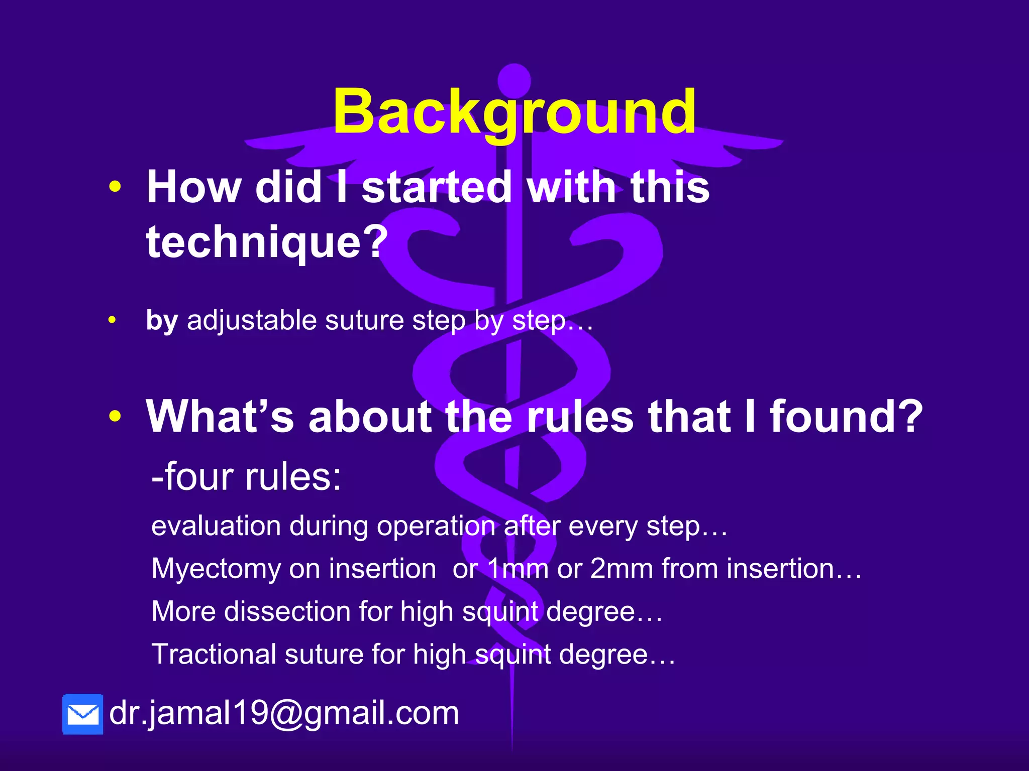 Background
How did I started with this technique ?
• Due to the high rate of over or under-correction and
reoperation surgeries with unpredictable result (15-
35 % ).
• I observed ten cases of adjustable suture during
first week of surgery, and I found that the eye
motility and alignment is VERY GOOD and it doesn't
need adjustment.
• Depending on myectomy of inferior oblique…
dr.jamal19@gmail.com
 