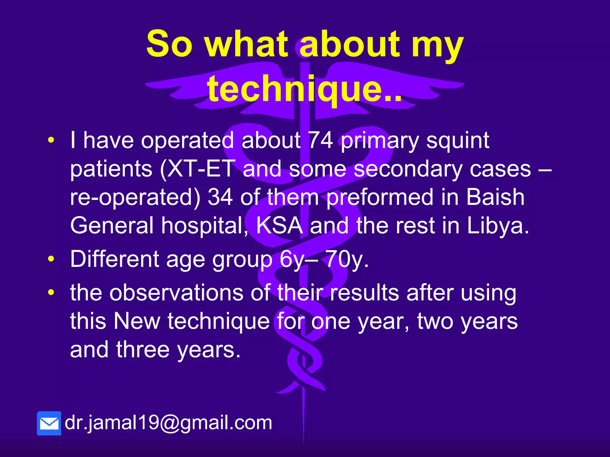 So what about my technique..
• is a new revolution in our ophthalmic field
because:
▪ it is simpler
▪ easier to do
▪ require less time.
▪ no need of suturing.
▪ small incision.
▪ local anesthesia (drop and subconjunctival
lidocaine injection 1% or 2%) except for children
under 12 years old.
▪ no side-effects with more efficient results.
dr.jamal19@gmail.com
 