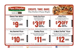 CREATE. TAKE. BAKE.

The Perfect Pizza Night

Expires 10/31/13. Limit 3. Not valid with any other offers. Prices valid at
participating stores in the US only. Prices not valid in Alaska. Coupons
cannot be sold, transferred or duplicated. 1713-WEB0813

3

$ OFF
REGULAR
MENU PRICE

Excludes Mini Murph®
Make ‘N’ Bake Pizza Kit, FAVES
and Dessert Pizzas

2

$ OFF

Expires 10/31/13. Limit 3. Not valid with any other offers. Prices valid at
participating stores in the US only. Prices not valid in Alaska. Coupons
cannot be sold, transferred or duplicated. 809-WEB0813

Expires 10/31/13. Limit 3. Not valid with any other offers. Prices valid at
participating stores in the US only. Prices not valid in Alaska. Coupons
cannot be sold, transferred or duplicated. 1563-WEB0813

Choose from Gourmet Chicken Garlic
or Gourmet Classic Italian

Red Sauce, Pepperoni, Italian Sausage,
Mushrooms, Black Olives,
Herb & Cheese Blend

$

10

LARGE

Expires 10/31/13. Limit 3. Not valid with any other offers. Prices valid at
participating stores in the US only. Prices not valid in Alaska. Coupons
cannot be sold, transferred or duplicated. 829-WEB0813

papamurphys.com/CouponsAndeClub

11

$

LARGE

5-Meat Stuffed™ Pizza
WEB-Sept/Oct

Cowboy Pizza
WEB-Sept/Oct

Any Gourmet Pizza

REGULAR
MENU PRICE

WEB-Sept/Oct

LARGE

Excludes Mini Murph®
Make ‘N’ Bake Pizza Kit,
and Dessert Pizzas

WEB-Sept/Oct

9

$

WEB-Sept/Oct

Chicken Bacon Artichoke or
Herb Chicken Mediterranean
on Crispy Thin Crust

Large Pizza

Family Size Pizza

Stuffed with Red Sauce, Canadian Bacon,
Pepperoni, Italian Sausage, Bacon,
topped with Ground Beef, Provolone, Cheddar

Expires 10/31/13. Limit 3. Not valid with any other offers. Prices valid at
participating stores in the US only. Prices not valid in Alaska. Coupons
cannot be sold, transferred or duplicated. 924-WEB0813

Go to papamurphysfranchise.com for Great Franchise Opportunities

$

12

LARGE

WEB-Sept/Oct

Choose Your delite®

Cowboy Pizza

Expires 10/31/13. Limit 3. Not valid with any other offers. Prices valid at
participating stores in the US only. Prices not valid in Alaska. Coupons
cannot be sold, transferred or duplicated. 1588-WEB0813

facebook.com/papamurphyspizza

 