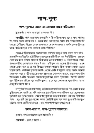 িাি-িুণ্য
িাি-িুবণ্যর কমবল না ককাথাও এমন িপরভাষা !
প্রশ্নকততা : িাি আর িুণয ও আবার পক
দাদাশ্রী : িাি আর িুলণযর অথ িপক পক কপর মো িুণয হলব িুণয-িালির
উৎিােন মকাথা মথলক হয় েেন বলল্, ‘ইই জগে মর্যমন হয় মেমন জালন পন
মল্ালক, মসইজনয পনলজর মর্যমন ভাল্ ল্ালগ মেমন ধলর মনয় । অথ ি
াৎ মকান জীবলক
মালর, কাউলক েুঃে মেয়, কাউলক োস মিৌৌঁছায় ।‘
মকান ও জীব মােলক মকউ ই োস মিৌৌঁছায় বা েুঃে মেয়, োলে িাি বাঁলধ ।
কারণ পক গি ইজ ইন ইভ্রী জক্রলয়চার মহালয়োর পভজজবল্ অর ইনপভজজবল্ । (লচালে
মেো র্যায় বা না মেোয়, প্রলেযক জীব মালে ভগবান আলছন ।) ইই জগলের মল্াক,
প্রলেযক জীব, মস ভগবান স্বরূি ই হয় । ইই বৃে হয়, ওলেও জীব আলছ । ইেন
মল্ালক ইমন বলল্ ও মর্য সব পকছ
ু লে ভগবান আলছন পক বাস্তলব মেমন ওলের
শ্রদ্ধায় মনই । মসইজনয বৃেলক কালট । ওলের ইমপন ই পছঁেলে থালক, অথ ি
াৎ অলনক
মল্াকসান কলর । জীবমােলক মকান প্রকালরর মল্াকসান করলল্, োলে িাি বাঁলধ
আর মকান ও জীব মক মকান প্রকালরর সুে পেলল্, োলে িুণয বাঁলধ। আিপন বাগালন
জল্ পছটান মো জীলবর সুে হয় পক েুঃে ও মর্য সুে মেন োলে িুণয বাঁলধ । বযাস,
ইেটুক
ু ই বুঝলে হলব ।
সম্পূণ িজগলে মর্য ধম িআলছ, োর সার রূলি র্যপে বল্লে হয় মো ইকটা ই কথা
বুজঝলয় মেলবন সবাই মক, র্যপে আিনার সুে চাই মো অনয জীবলক সুে মেলবন আর
েুঃে চাই মো েুঃে মেলবন । মর্যমন অনুক
ূ ল্ হয় মেমন করলবন, ইর নাম িুণয আর
িাি । সুে চাই মো সুে মেলবন, োলে মক্রপিট জমা হলব আর েুঃে চাই মো েুঃে
মেলবন, োলে মিপবট জমা হলব । োর ল্ আিনালক ভুগলে হলব ।
ভাল-খারাি, িাি-িুবণ্যর আধাবর
কেলনা-কেলনা সংলর্যাগ ভাল্ আলস পক
প্রশ্নকততা : ভাল্ ও আলস ।
 
