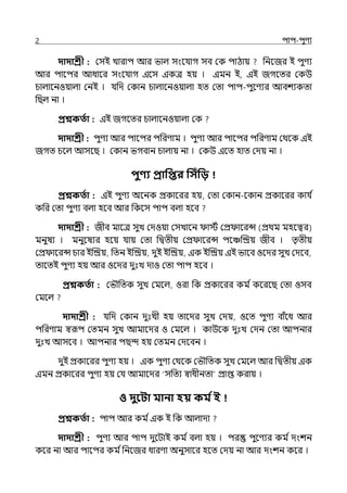 2 িাি-িুণয
দাদাশ্রী : মসই োরাি আর ভাল্ সংলর্যাগ সব মক িাঠায় পনলজর ই িুণয
আর িালির আধালর সংলর্যাগ ইলস ইকে হয় । ইমন ই, ইই জগলের মকউ
চাল্ালনওয়াল্া মনই । র্যপে মকান চাল্ালনওয়াল্া হে মো িাি-িুলণযর আবশযকো
পছল্ না ।
প্রশ্নকততা : ইই জগলের চাল্ালনওয়াল্া মক
দাদাশ্রী : িুণয আর িালির িপরণাম । িুণয আর িালির িপরণাম মথলক ইই
জগে চলল্ আসলছ । মকান ভগবান চাল্ায় না । মকউ ইলে হাে মেয় না ।
িুণ্য প্রাপির পসিঁপি
প্রশ্নকততা : ইই িুণয অলনক প্রকালরর হয়, মো মকান-লকান প্রকালরর কার্য ি
কপর মো িুণয বল্া হলব আর পকলস িাি বল্া হলব
দাদাশ্রী : জীব মালে সুে মেওয়া মসোলন ােি মপ্র ালরন্স (প্রথম মহলত্বর)
মনুষয । মনুলষযর হলয় র্যায় মো পিেীয় মপ্র ালরন্স িলঞ্চজিয় জীব । েৃেীয়
মপ্র ালরন্স চার ইজিয়, পেন ইজিয়, েুই ইজিয়, ইক ইজিয় ইই ভালব ওলের সুে মেলব,
োলেই িুণয হয় আর ওলের েুঃে োও মো িাি হলব ।
প্রশ্নকততা : মভৌপেক সুে মমলল্, ওরা পক প্রকালরর কম িকলরলছ মো ওসব
মমলল্
দাদাশ্রী : র্যপে মকান েুঃেী হয় োলের সুে মেয়, ওলে িুণয বাঁলধ আর
িপরণাম স্বরূি মেমন সুে আমালের ও মমলল্ । কাউলক েুঃে মেন মো আিনার
েুঃে আসলব । আিনার িছন্দ হয় মেমন মেলবন ।
েুই প্রকালরর িুণয হয় । ইক িুণয মথলক মভৌপেক সুে মমলল্ আর পিেীয় ইক
ইমন প্রকালরর িুণয হয় মর্য আমালের ‘সপেয স্বাধীনো প্রাপ্ত করায় ।
ও দুবিা মানা হয় কম তই
প্রশ্নকততা : িাি আর কম িইক ই পক আল্াো
দাদাশ্রী : িুণয আর িাি েুলটাই কম িবল্া হয় । ির িুলণযর কম িেংশন
কলর না আর িালির কম িপনলজর ধারণা অনুসালর হলে মেয় না আর েংশন কলর ।
 