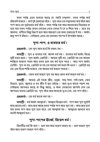 িাি-িুণয 3
র্যেন ির্য ি
ন্ত ইমন মানযো আলছ মর্য ‘আপম চন্দুল্াল্ , েেন ির্য ি
ন্ত কম ি
বাঁধলেই থাকলব । কম িেুই প্রকালরর বাঁলধ । িুণয কলর মো সদ্ভাবনার কম িবাঁলধ আর
িাি কলর মো েুভিাবনার কম িবাঁলধ । র্যেন ির্য ি
ন্ত হক আর আনহলকর পবভাজন না
হলয় র্যায় েেন ির্য ি
ন্ত মর্যমন মল্ালকর মেলে মেমন ই মস ও পশলে র্যায় । মলন হয়
আল্াো, বাণীলে পকছ
ু পভন্ন ই বলল্ আর আচরলণ মো অনয প্রকালরর ই হয় । অথ ি
াৎ
শুধু িাি ই বাঁধলব । মসইজনয ইেন মো মল্ালকর িালির ই উিাজিন আলছ ।
িুণ্য-িাি, ও বযবহার ধম ত
প্রশ্নকততা : মো িুণয আর ধলম িপক ে াৎ হয়
দাদাশ্রী : িুণয ও বযবহার ধম ি
, আসল্ ধম িনয় । বযবহার ধম িঅথ ি
াৎ পনলজ
সুেী হবার জনয । িুণয অথ ি
াৎ মক্রপিট । আমরা সুেী হব, মক্রপিট হয় মো আমরা
শাপন্তলে থাকলে িারব আর েেন ভাল্ মে ধম িহলে িালর । আর িাি অথ ি
াৎ
মিপবট। িুণয না হয়, মক্রপিট না হয় মো আমরা ধম িকরব পক ভালব মক্রপিট হয়
মো ইক পেলক শাপন্ত থাকলব, মো আমরা ধম িকরলে িারলবা ।
প্রশ্নকততা : মকান কম িকরলল্ িুণয হয় আর মকান কম িকরলল্ ধম িহয়
দাদাশ্রী : আমরা ইই সমস্ত জীব, মনুষয, গাছ-িাল্া, গাই-লমাষ, ম র
উভচর, ভূচর, জ্বল্চর ও সব জীব ই সুে মোঁলজ । আর েুঃে কালরা িছন্দ নয়,
মসইজনয আিনার কালছ র্যা পকছ
ু আলছ, ও অনয মল্াকলের আিপন মেন মো
আিনার োোয় মক্রপিট হয়, িুণয বাঁলধ আর অনযলক েুঃে মেন, মো িাি বাঁলধ ।
প্রশ্নকততা : মো ধম িকালক বল্া হয়
দাদাশ্রী : ধম িঅথ ি
াৎ আেধম ি। আোর পনলজর ধম ি। িাি আর িুণয েুলটাই
অহংকালরর ধম ি। অহংকার আলছ েেন ির্য ি
ন্ত িাি আর িুণয হয় । অহংকার চলল্
র্যায় েেন িাি আর িুণয চলল্ র্যালব, মো আেধম িহয় । আোলক জানলে হলব
েলবই আেধম িহলব ।
িুণ্য-িাবির ঊবব ত, পরবয়ল ধম ত
পরলল্টটভ ধম িপক বলল্ ভাল্ কর আর োরাি করলব না । ভাল্ করলল্ িুণয
বাঁলধ আর োরাি করলল্ িাি বাঁলধ ।
 