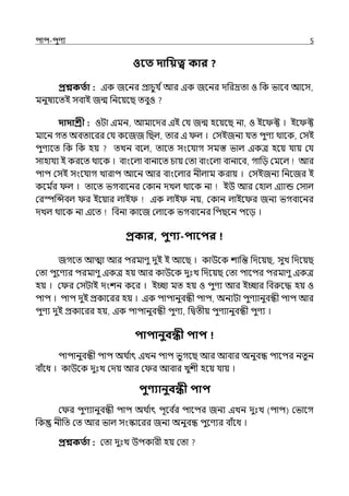 িাি-িুণয 5
ওবত দাপয়ত্ব কার ?
প্রশ্নকততা : ইক জলনর প্রাচুর্য িআর ইক জলনর েপরদ্রো ও পক ভালব আলস,
মনুষযলেই সবাই জন্ম পনলয়লছ েবুও
দাদাশ্রী : ওটা ইমন, আমালের ইই মর্য জন্ম হলয়লছ না, ও ইল ক্ট । ইল ক্ট
মালন গে অবোলরর মর্য কলজজ পছল্, োর ই ল্ । মসইজনয র্যে িুণয থালক, মসই
িুণযলে পক পক হয় েেন বলল্, োলে সংলর্যাগ সমস্ত ভাল্ ইকে হলয় র্যায় মর্য
সাহার্যয ই করলে থালক । বাংলল্া বানালে চায় মো বাংলল্া বানাবব, গাপে মমলল্ আর
িাি মসই সংলর্যাগ োরাি আলন আর বাংলল্ার নীল্াম করায় । মসইজনয পনলজর ই
কলম ি
র ল্ । োলে ভগবালনর মকান েেল্ থালক না ইউ আর মহাল্ ইযান্ড মসাল্
মরস্পজন্সবল্ র ইলয়ার ল্াই ইক ল্াই নয়, মকান ল্াইল র জনয ভগবালনর
েেল্ থালক না ইলে পবনা কালজ মল্ালক ভগবালনর পিছলন িলে ।
প্রকার, িুণ্য-িাবির
জগলে আো আর িরমাণু েুই ই আলছ । কাউলক শাপন্ত পেলয়ছ, সুে পেলয়ছ
মো িুলণযর িরমাণু ইকে হয় আর কাউলক েুঃে পেলয়ছ মো িালির িরমাণু ইকে
হয় । ম র মসটাই েংশন কলর । ইচ্ছা মে হয় ও িুণয আর ইচ্ছার পবরুলদ্ধ হয় ও
িাি । িাি েুই প্রকালরর হয় । ইক িািানুবন্ধী িাি, অনযটা িুণযানুবন্ধী িাি আর
িুণয েুই প্রকালরর হয়, ইক িািানুবন্ধী িুণয, পিেীয় িুণযানুবন্ধী িুণয ।
িািানুবন্ধী িাি
িািানুবন্ধী িাি অথ ি
াৎ ইেন িাি ভুগলছ আর আবার অনুবন্ধ িালির নেুন
বাঁলধ । কাউলক েুঃে মেয় আর ম র আবার েুশী হলয় র্যায় ।
িুণ্যানুবন্ধী িাি
ম র িুণযানুবন্ধী িাি অথ ি
াৎ িূলব ি
র িালির জনয ইেন েুঃে (িাি) মভালগ
পক নীপে মে আর ভাল্ সংস্কালরর জনয অনুবন্ধ িুলণযর বাঁলধ ।
প্রশ্নকততা : মো েুঃে উিকারী হয় মো
 