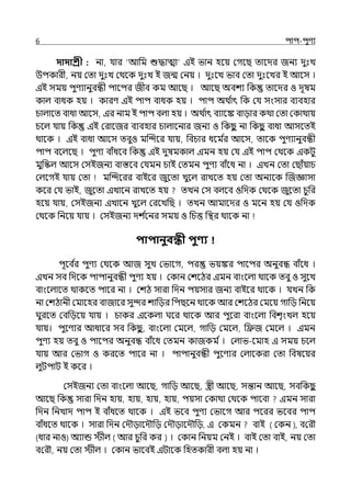 6 িাি-িুণয
দাদাশ্রী : না, র্যার ‘আপম শুদ্ধাো ইই ভান হলয় মগলছ োলের জনয েুঃে
উিকারী, নয় মো েুঃে মথলক েুঃে ই জন্ম মনয় । েুঃলে ভাব মো েুঃলের ই আলস ।
ইই সময় িুণযানুবন্ধী িালির জীব কম আলছ । আলছ অবশয পক োলের ও েূষম
কাল্ বাধক হয় । কারণ ইই িাি বাধক হয় । িাি অথ ি
াৎ পক মর্য সংসার বযবহার
চাল্ালে বাধা আলস, ইর নাম ই িাি বল্া হয় । অথ ি
াৎ বযালঙ্ক বাোর কথা মো মকাথায়
চলল্ র্যায় পক ইই মরালজর বযবহার চাল্ালনার জনয ও পকছ
ু না পকছ
ু বাধা আসলেই
থালক । ইই বাধা আলস েবুও মজন্দলর র্যায়, পবচার ধলম ি
র আলস, োলক িুণযানুবন্ধী
িাি বলল্লছ । িুণয বাঁধলব পক ইই েুষমকাল্ ইমন হয় মর্য ইই িাি মথলক ইকটু
মুপস্কল্ আলস মসইজনয বাস্তলব মর্যমন চাই মেমন িুণয বাঁলধ না । ইেন মো মছাঁয়াচ
মল্লগই র্যায় মো মজন্দলরর বাইলর জুলো েুলল্ রােলে হয় মো অনযলক জজজ্ঞাসা
কলর মর্য ভাই, জুলো ইোলন রােলে হয় েেন মস বল্লব ওপেক মথলক জুলো চুপর
হলয় র্যায়, মসইজনয ইোলন েুলল্ মরলেপছ । েেন আমালের ও মলন হয় মর্য ওপেক
মথলক পনলয় র্যায় । মসইজনয েশ ি
লনর সময় ও পচত্ত পির থালক না
িািানুবন্ধী িুণ্য
িূলব ি
র িুণয মথলক আজ সুে মভালগ, ির ভয়ঙ্কর িালির অনুবন্ধ বাঁলধ ।
ইেন সব পেলক িািানুবন্ধী িুণয হয় । মকান মশলঠর ইমন বাংলল্া থালক েবু ও সুলে
বাংলল্ালে থাকলে িালর না । মশঠ সারা পেন িয়সার জনয বাইলর থালক । র্যেন পক
না মশঠানী মমালহর বাজালর সুন্দর শাপের পিছলন থালক আর মশলঠর মমলয় গাপে পনলয়
ঘুরলে মবড়িবে র্যায় । চাকর ইলকল্া ঘলর থালক আর িুলরা বাংলল্া পবশৃংেল্ হলয়
র্যায়। িুলণযর আধালর সব পকছ
ু , বাংলল্া মমলল্, গাপে মমলল্, পিজ মমলল্ । ইমন
িুণয হয় েবু ও িালির অনুবন্ধ বাঁলধ মেমন কাজকম ি। মল্াভ-লমাহ ই সময় চলল্
র্যায় আর মভাগ ও করলে িালর না । িািানুবন্ধী িুলণযর মল্ালকরা মো পবষলয়র
ল্ুটিাট ই কলর ।
মসইজনয মো বাংলল্া আলছ, গাপে আলছ, স্ত্রী আলছ, সন্তান আলছ, সবপকছ
ু
আলছ পক সারা পেন হায়, হায়, হায়, হায়, িয়সা মকাথা মথলক িালবা ইমন সারা
পেন পনোে িাি ই বাঁধলে থালক । ইই ভলব িুণয মভালগ আর িলরর ভলবর িাি
বাঁধলে থালক । সারা পেন মেৌোলেৌপে মেৌোলেৌপে, ই মকমন বাই ( কেন ), বক ৌ
(ধার নাও) অ্যান্ড স্টীল ( আর চুপর কর ) । মকান পনয়ম মনই । বাই মো বাই, নয় মো
বক ৌ, নয় মো েীল্ । মকান ভালবই ইটালক পহেকারী বল্া হয় না ।
 