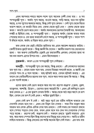 িাি-িুণয 7
ইেন আিনার শহব আলশ-িালশ িুণয অলনক মবশী মেো র্যায় । ও সব
িািানুবন্ধী িুণয । অথ ি
াৎ িুণয আলছ, বাংলল্া আলছ, গাপে আলছ, ঘলর সব সুপবধা
আলছ, ও সব িুলণযর আধালর আলছ, পক মসই িুণয মকমন মসই িুণয মথলক পবচার
োরাি আলস, মর্য কারটা পনলয় মনব, মকাথা মথলক ল্ুলট মনব মকাথা মথলক জমা
করব কার টা মভাগ কলর মনব অথ ি
াৎ অনহলকর মভাগার শেয়ারী হয়, অনহলকর
ল্ক্ষ্মী ও পছপনলয় মনয়, ও িািানুবন্ধী িুণয । মনুষযত্ব অথ ি
াৎ মমালে র্যাবার সময়
মিলয়লছ োলে ও মো জমা করালেই মল্লগ আলছ, ও িািানুবন্ধী িুণয । োলে িাি
ই বাঁধলে থালক, অথ ি
াৎ ও পবব্রে কলর ইমন িুণয ।
কে মল্াক মো মছাট মেলটর জপমোর হয় ইমন আলয়শ-আরালম কাটায় ।
মকাটট টাকার মেলট থালক । পক জ্ঞানী পক মেলেন জ্ঞানীর করুণা হয় মবচারালের
জনয র্যে করুণা মবাপরভল্ীর (মুম্বাই-ইর মধযমবগীয় ইল্াকা) মল্ালকর জনয না
হয় েে করুণা ইলের উিলর হয় । ইমন পকলসরজনয
প্রশ্নকততা : কারণ ই মো িািানুবন্ধী িুণয মসইজনয ।
দাদাশ্রী : িািানুবন্ধী িুণয মো আলছ, পক ওহলহা ইই মল্াকলের বরল র
মে িুণয হয় । মর্যমন বর গলল্ র্যায়, মেমন পনরন্তর গল্লেই থালক, ও জ্ঞানী মো
মেেলে িান মর্য ই গলল্ র্যালচ্ছ মাছ ছট ট কলর, মেমন ছট ট করলছ ইর
বেলল্ মো মবাপরভল্ীলের জলল্র মে িুণয, োলে আর গল্ার জনয পক আলছ পক
ই মো গলল্ই র্যালচ্ছ ।
ওলের জানা মনই মভাগ করলে আর হয় সব কঢ়ািা-অঞ্জিা (লক্রাধ, মিশ,
বযাক
ু ল্ো, অশাপন্ত, উলিগ ), মভাগার জনয আলছই পক ইেন ইই কপল্র্যুলগ মভাগ
করা মকমন ই ই মো ক
ু রূি মেোয় উল্টা । আজ মথলক ষাঠ বছর আলগ মর্য রূি
পছল্, মেমন মো রূি ই মনই ইেন । শাপন্তর মুম্বাই পছল্ ।
ইেন মসই রূি ই মনই । ষাট বছর িূলব ি মো মরীন ল্াইলন্স থাকলে মো
মেবগপে মর্যমন মলন হে । ইেন মো পবহ্বল্ মে মেোয় সারা পেন বযক
ু ল্ আর
হয়রান মে মল্াক ইপেক-ওপেক মেো র্যায় ওোলন । মসই সময় মো সকালল্ প্রথলম
বলস মিিার িেলে মেো মর্যে, েেন ইমন মলন হে মর্যন সব মেবলল্াক মিিার
িলে র্যালচ্ছ । কঢ়ািা মনই, অঞ্জিা মনই । সকালল্ প্রথলম ‘মুম্বাই সমাচার ইলস
র্যায়, আর অনয মিিার পছল্ পক োলের নাম পবল্ুপ্ত হলয় মগলছ সব । আপম ও মরীন
ল্াইলন থাকোম । পক মল্ালকর মো শাপন্ত অলনক পছল্ মসই সময় ইে হায়-হায়
 