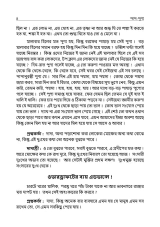 8 িাি-িুণয
পছল্ না । ইে মল্াভ না, ইে মমাহ না, ইে েৃাা না আর শুদ্ধ পঘ মে শঙ্কা ই করলে
হে না, শঙ্কা ই হে না। ইেন মো শুদ্ধ পনলে র্যাও মো ও মমলল্ না ।
মাল্াবার পহলল্র মে িুণয হয়, পক বরল র িাহাে হয় মসই িুণয । বে
মাল্াবার পহলল্র সমান বর হয় পক পেন পেন পক হলয় র্যালচ্ছ চজব্বশ ঘন্টা গলল্ই
র্যালচ্ছ পনরন্তর । পকন্ত ওলের পনলজর ই জানা মনই ইই মাল্াবার পহলল্ মর্য ইই সব
জায়গায় বাস করা মল্াকলের, টি িাস ইর মল্াকলের জানা মনই মর্য পনলজর পক হলয়
র্যালচ্ছ পেন-রাে িুণয গলল্ই র্যালচ্ছ, ই মো করুণা িাওয়ার মে অবিা ইোন
মথলক পক মেলে-লেলে, পক মেলে হলব, মসই েবর মনই মসইজনয ইই সব চল্লছ ।
িািানুবন্ধী িুণয মর্য । সার পেন ইই হায় িয়সা, হায় িয়সা মকাথা মথলক িয়সা
জমা করব, সারা পেন োর ই পবচার, মকাথা মথলক পবষলয়র সুে ভুলগ মনব, পকছ
ু ইমন
কপর, মেমন কপর, িয়সা হায়, হায়, হায়, হায় । আর েযাে বে-বে িাহাে িুলণযর
গলল্ র্যালচ্ছ । মসই িুণয সমাপ্ত হলয় র্যাবার, ম র মর্যমন পছল্ মেমন মর্য েুই হাে ই
োপল্ ই োপল্। ম র চার িালয় পগলয় ও টঠকানা িেলব না । মসইজনয জ্ঞানীর করুণা
হয় মর্য অলরলরলর ইই েুঃে মথলক ছাো িায় মো ভাল্ । মকান ভাল্ সংলর্যাগ মিলয়
র্যায় মো ভাল্ । েযাে না ইরা সংলর্যাগ ভাল্ মিলয় মগলছ । ইই মশঠ মো কেন ওোন
মথলক ছাো িালব আর কেন ইোলন ইলস র্যালব, ইমন আমালের ইচ্ছা অবশয আলছ
পক মকান পমল্ হয় না আর র্যালের পমল্ হলয় র্যায় মস আলস ও আবার ।
প্রশ্নকততা : োো, অনয িোলশানা করা মল্ালকরা মমালের অনয কথা মবালঝ
না, পক ইই েুঃলের কথা মো অলনক বুঝলে িালর ।
দাদাশ্রী : ও মো বুঝলে িারলব, সবাই বুঝলে িারলব, ই প্রেীলির মে কথা
অলর মমালের কথা মক রাে েূলর, পক েুঃলের পনবারণ মো হলয়লছ আজ সংসারী
েুঃলের অভাব মো হলয়লছ আর মসটাই মুজক্তর প্রথম ল্েণ। েুঃেমুক্ত হলয়লছ
সংসালরর েুঃে মথলক ।
ওভারড্রাফবির বযয় এডভাবে
চারলট ঘলরর মাপল্ক, ির ঘলর িাঁচ টাকা থালক না আর ভাবনগলর রাজার
মে োিট হয় েেন মসই অহংকালরর পক করলব
প্রশ্নকততা : োো, পক অলনক বার বযবহালর ইমন হয় মর্য মানুষ ইমন সব
রালেন মো, মস ইমন সবপকছ
ু মিলয় র্যায় ।
 