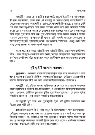 10 িাি-িুণয
দাদাশ্রী : আজ মকান বযজক্তর কালছ গাপে-বাংলল্া ইেযাপে সব সাধন আলছ,
স্ত্রী ভাল্, সন্তান ভাল্, চাকর ভাল্, ইই সবপকছ
ু র্যা ভাল্ মিলয়লছ, োলক পক বলল্
মল্ালক মো বল্লব মর্য, ‘িুণযশাল্ী ।‘ ইেন ইই িুণযশাল্ী পক করলছ, ও আমরা মেপে
মো সারা পেন সাধু-সলন্তর মসবা কলর, অলনযর মসবা কলর আর মমালের শেয়াপর
কলর। ইমন সব করলে-করলে মস মমালের সাধন ও মিলয় র্যায় । ইেন িুণয আলছ
আর নেুন িুণয বাঁলধ আর কম িুণয মমলল্ পক পবচার আবার মেমন ই আলস,
‘লমালে মর্যলে হলব ও িুণযানুবন্ধী িুণয । ইই আিপন আমালক মিলয়লছন ও
আিনার িুণযানুবন্ধী িুণয আলছ েলবই, োর আধালর মিলয়লছন । ইকটু ইমপন পছলট
িলে মগলছ হয়লো, না হলল্ মিলেই িালরন না ।
সমস্ত হলঠ করা কাজ, হঠাগ্রহী েি, হঠাগ্রহী জক্রয়া, োলে িািানুবন্ধী িুণয
বাঁলধ । র্যেন পক বুলঝ-শুলন করা েি, জক্রয়া, পনলজর আেকল্যাণ মহেু সপহে করা
কম িিুণযানুবন্ধী িুণয বাঁলধ আর মকান কালল্ জ্ঞানীিুরুষ প্রাপ্ত হলয় র্যায় আর মমালে
র্যায় ।
দুই দৃটি ই আলাদা-আলাদা
প্রশ্নকততা : ইেনকার সমলয় সামানয বযজক্তর ইমন মলন হয় মর্য োরাি রাস্তা
অথবা োরাি কম িিারা ই মভৌপেক সুে আর সুপবধা মমলল্, মসইজনয োর প্রক
ৃ পেক
নযালয়র উির পবশ্বাস উলঠ র্যায় আর োরাি কম িকরার জনয মপ্রপরে হয় ।
দাদাশ্রী : হযাঁ, ইই সব সামানয বযজক্ত মের মেমন মলন হয় । োরাি িলথ আর
োরাি কম িিারা ই মভৌপেক সুে-সুপবধা মমলল্, ও ইই কপল্ র্যুগ আর েুষম কাল্ আলছ
বলল্ । মল্ালকর, মভৌপেক সুে আর সুপবধা িুণয পবনা মমলল্ না । মর্য মকান সুপবধা
িুণয পবনা মমলল্ না । ইক টাকাও িুণয পবনা হালে আলস না।
িািানুবন্ধী িুণয আর ইক িুণযানুবন্ধী িুণয, ইই েুলটার িপরচলয়র জনয
পনলজর মবাধ শজক্ত চাই ।
মালন পনলজ মভালগ পক িুণয, েবুও পক মবঁলধ র্যালচ্ছ িাি মবঁলধ র্যালচ্ছ ।
মসইজনয আমালের ইমন মলন হয় মর্য ইমন িালির োরাি কম ি কলর আর সুে
পকভালব মভালগ না, মভালগ ও মো িুণয, ভুল্ নয় । কেলনা িালির ল্ সুে হয়
না। ই মো নেুন ভালব োর আগামী জীবন মশষ কলর র্যালচ্ছ । মসইজনয আিনার
ইমন মলন হয় মর্য ইই বযজক্ত ইমন মকন কলর র্যালচ্ছ
 