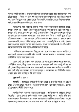 12 িাি-িুণয
িুলণযর ল্ক্ষ্মী বল্া হয় । ও িুণযানুবন্ধী িুণয মালন িুণয আলছ আর আবার নেুন িুণয
মবঁলধ র্যালচ্ছ । পবচার সব ভাল্ হয় আর অনয জলনর িুণয হয়, আর পবচার োরাি
হয়, মালন পক ভুলগ মনব, মকাথা মথলক পনলয় আপস, সারা পেন, রালে পবছানায় শুইলয়-
শুইলয় ও মমপশন চাল্ালেই থালক, সারা রাে ।
আর ম র মসই মল্ালকর ওোলন, েশ ি
ন-সন্মান করার জনয আমালক িালক,
ওোলন মুম্বাই মে । কারণ মল্ালক জালন মসইজনয েশ ি
লনর জনয ঘলর পনলয় র্যায় ।
ওোলন র্যাই, েেন ইমন হয় মর্য মকাটট টাকার মাপল্ক, পক মর্যমন ল্াশ মক বপসলয়
রালে না, মেমন মেোলচ্ছ আমালের । ওরা প্রনাম কলর পক না আপম বুলঝ র্যাই মর্য
ইই মবচারা ল্াশ । ম র মসোলন মেপে মর্য মক-লক ভাল্ আলছ ওোলন ওনার
চাকরলক মেপে, আলর শরীর মজবুে, ল্াল্, ল্াল্… ম র রাঁধুপনলক ও মেপে, মস মো
ক
ু মলো কেমন, হা ু স আলমর মে মেেলে েেন আপম বুলঝ র্যাই মর্য ইই মশলঠরা
অলধাগপেলে র্যালব, োর আজ ইই ল্েণ মেো র্যালচ্ছ ।
বজেশ িলের োবার থাল্া, পক মস মো মেলে িালর না । আমরা সবাই সালথ
োবার োই, মো মশঠ মক আপম বপল্, আিপন মকন োলচ্ছন না েেন বলল্, আমার
িাইপবটীজ আলছ আর ব্লািলপ্রশার ।
ইেন মশঠ মক িাক্তার বলল্ মরলেলছ মর্য ‘েযাে ব্লািলপ্রশার আলছ আিনার,
িাইপবটীজ আলছ, পকছ
ু মেলে িারলবন না । বাজরার রুটট আর ইকটু েই োলবন
হাঁ…, অনয পকছ
ু োবার োলবন না ।‘ আলর ভাই, আমালের ওোলন ষাঁে মক মাঠ পনলয়
র্যায়, মসই ষাঁে োয় মকন না, মালঠ আলছ েবুও েেন বলল্, না, শীকী বাঁধা আলছ।
ইোলন মুলে বাঁলধ না পকছ
ু পক বলল্ োলক
প্রশ্নকততা : জাল্ ।
দাদাশ্রী : আমালের ওোলন শীকী বলল্ োলক । ওর বাঁধা থালক না, মবচারা
মেলে চাইলল্ ও মেলে িালর না । িাক্তার বলল্লছন মর্য মলর র্যালব মসইজনয… মেমন
ইই মল্াকলের শীকী বাঁধা আলছ ।
অথ ি
াৎ পনোে নরলকর মবেনা ভুলগ র্যালচ্ছ । আপম অলনক মশঠলের ওোলন
পগলয়পছ । ম র ইোলন েশ ি
ন করাই, েেন ইকটু শাপন্ত হয় । আপম বপল্ োো
ভগবালনর নাম পনলে থাকলবন । কারণ জ্ঞান মো ওলের পহসালব আলসই না । োলের
জনয বযবিা করলল্ োলেও আসলে িালর না । মসই জনয মহােুঃে ই মো ।
 