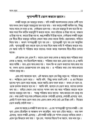 িাি-িুণয 13
িুণ্যশালী ই কভাগ করবত জাবন
ল্ক্ষ্মী মানুষ মক মজেুর বানায় । র্যপে ল্ক্ষ্মী আবশযকোর মথলক মবশী হলয়
র্যায় েেন ম র মনুষয মজেুলরর মে হলয় র্যায় । োর কালছ ল্ক্ষ্মী অপধক হয়, পক
সালথ-সালথ মস োো ও হয়, মসইজনয ভাল্ হয় । নয় মো মজেুর ই বল্া হলব পক না
আর সারা পেন কটঠন মজেুরী ই করলে থালক, োর বউলয়র ও পচন্তা হয় না, বািার
ও পচন্তা হয় না, কালরা পচন্তা হয় না, শুধু ল্ক্ষ্মীর ই পচন্তা থালক, মসইজনয ল্ক্ষ্মী মনুষয
মক ধীলর-ধীলর মজেুর বাপনলয় ম লল্ আর ম র োলক পের্য ি
চ (জালনায়ার) গপেলে
পনলয় র্যায় । কারণ িািানুবন্ধী িুণয হয় মো িুণযানুবন্ধী িুণয হয় মো অসুপবধা
মনই। িুণযানুবন্ধী িুণয কালক বলল্ মর্য সারা পেলন আধা ঘন্টা ই িপরশ্রম করলে হয়।
মস আধা ঘন্টা ই িপরশ্রম কলর োলেও সমস্ত কাজ সরল্োয় ধীলর-ধীলর চল্লে
থালক।
ইই জগে মো ইমন ই । োলে মভাগ করা মল্াক ও আলছ আর িপরশ্রম করা
মল্াক ও আলছ, সব পমলল্পমলশ আলছ । িপরশ্রম করা জন ইমন ভালব মর্য ই আপম
কলর র্যাজচ্ছ । োর ইলে অহংকার হয় । র্যেন পক না মভাগ করালের অহংকার হয়
না, েেন ওলের মভাক্তািলনর রস প্রাপ্ত হয় । ও িপরশ্রম করা মের অহংকালরর
গব ি
রস প্রাপ্ত হয় ।
ইক মশঠ আমালক বলল্, ‘ইই আমার মছলল্ মক পকছ
ু বল্ুন না, িপরশ্রম কলর
না । শাপন্তলে মভাগ কলর ।‘ আপম বপল্, ‘পকছ
ু বল্ার মেই মনই । ও ওর পনলজর
ভালগর িুণয মভাগ কলর র্যালচ্ছ, োলে আপম মকন েেল্ করব েেন মস বলল্ মর্য,
‘ওলক চাল্াক বানালে হলব না আপম বপল্, জগলে মর্য মভাগ কলর, োলের চাল্াক
বল্া হয় । বাইলর ম লল্ মেয় োলের িাগল্ বল্া হয় আর িপরশ্রম করলে থালক
োলের মজেুর বল্া হয় । ির িপরশ্রম কলর োলের অহংকালরর রস প্রাপ্ত হয়
মো ল্ম্বা মকাট িলে র্যায় মসইজনয মল্ালক ‘লশঠজী ইলসলছ, মশঠজী ইলসলছ বলল্,
ইেটা ই বযাস আর মভাগ করা মের ইমন মকান মশঠ-লবঠ ইর পচন্তা মনই । পনলজর
মভাগ করপছ মসটাই সেয ।
ইেন র্যা আলছ ও ল্ক্ষ্মী ই বল্া হয় না । ই মো িািানুবন্ধী িুলণযর ল্ক্ষ্মী । মো
িুণয ইমন মবঁলধপছল্ বা অজ্ঞান েি কলরপছল্, োর িুণয মবঁলধ আলছ । োর ল্
ইলসলছ, োলে ল্ক্ষ্মী ইলসলছ । ইই ল্ক্ষ্মী বযজক্ত মক িাগল্-লবওো বাপনলয় ম লল্ ।
ইলক সুে পকভালব বল্া র্যায় সুে মো, িয়সার পবচার ই না আলস, োর নাম সুে ।
 