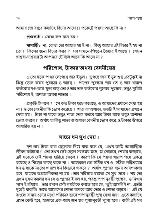 14 িাি-িুণয
আমার মো বছলর কোপচৎ পবচার আলস মর্য িলকলট িয়সা আলছ পক না
প্রশ্নকততা : মবাঝা রূি মলন হয়
দাদাশ্রী : না, মবাঝা মো আমার হয় ই না । পক আমার ইই পবচার ই হয় না
মো পকলসর জনয পবচার করব সব সামলন-পিছলন শেয়ার ই আলছ । মর্যমন
োওয়া-োওয়ার টা আিনার মটপবলল্ আলস পক আলস না
িপরবশাধ, িাকার অথবা কবদনীবয়র
ই মো র্যালক িাথর মল্লগলছ োর ই ভুল্ । ভুগলছ োর ই ভুল্ শুধু ইেটুক
ু ই না
পক মভাগ করার িুরস্কার ও আলছ । িালির িুরস্কার িায় মো ও োর োরাি
কেিলবযর েণ্ড আর ু ল্ চলে মো ও োর ভাল্ কেিলবযর িুলণযর িুরস্কার, েবুও েুলটাই
িপরলশাধ ই, অশাো অথবা শাোর ।
প্রক
ৃ পে পক বলল্ ‘লস কে টাকা েরচ কলরলছ, ও আমালের ইোলন মেো হয়
না । ও মো মবেনীয় পক মভাগ কলরলছ শাো বা অশাো, েেটা ই আমালের ইোলন
মেো হয় । টাকা না থালক েবুও শাো মভাগ করলব আর টাকা থালক েবুও অশাো
মভাগ করলব ।‘ অথ ি
াৎ র্যা পকছ
ু শাো বা অশাো মবেনীয় মভাগ কলর, ও টাকার উিলর
আধাপরে হয় না ।
সািা ধন সুখ কদয়
েশ ল্াে টাকা বাবা মছলল্লক পেলয় বাবা বলল্ মর্য, ‘ইেন আপম আধযাজেক
জীবন কাটালবা মো েেন মসই মছলল্ সবসময় মলে, মাংসাহালর, মশয়ার বাজালর,
ইই সলবলে মসই িয়সা হাপরলয় ম লল্ । কারণ পক মর্য িয়সা োরাি িলথ ইকে
হলয়লছ ও পনলজর কালছ থালক না । আজকাল্ মো সটঠক ধন ও- সটঠক িপরশ্রলমর
ধন ও থালক না মো োরাি ধন পকভালব থাকলব অথ ি
াৎ িুলণের ধলনর আবশযকো
হলব, র্যাহালে অপ্রমাপণকো না হয় । ভাব িপরস্কার হয়লো মস সুে মেলব । নয় মো
ইেন েুষম কালল্র ধন মস ও িুলণযর ই বল্া হয়, ির িািানুবন্ধী িুলণযর, ও পনোে
িাি ই বাঁধালব োর বেলল্ মসই ল্ক্ষ্মীলক বল্লে হলব মর্য, ‘েুই আসপব ই না, ইেটা
েূলরই থাকপব। োলে আমালের মশাভা থাকলব আর মোর ও মশাভা বােলব ।‘ ইই মর্য
বাংলল্া বানায় ওলের মলধয িপরস্কার ভালব িািানুবন্ধী িুণয মেো র্যায় । ইলে কোপচৎ
ইমন মকউ হলব, হাজালর ইক-আধ জন র্যার িুণযানুবন্ধী িুযণয হলব । বাকী ইই সব
 