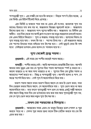 িাি-িুণয 15
িািানুবন্ধী িুণয । ইে ল্ক্ষ্মী মো হলব পক কেলনা পনছক িাি ই মবঁলধ র্যালচ্ছ, ই
মো পের্য ি
চ-ইর পরটান িটটলকট পনলয় ইলসলছ
ইক পমপনট ও থাকলে িারা র্যায় না ইমন ইই সংসার, জবরেস্ত িুণয হয়
োলেও পভেলর োহ কম হয় না, অন্তরোহ পনরন্তর জ্বল্লেই থালক অন্তরোহ
পকলসর জনয হয় অন্তরোহ িাি-িুলণর অধীন নয় । অন্তরোহ ‘রং পবল্ী ইর
অধীন । চার পেক মথলক সব ােি িাস সংলর্যাগ হয় েবুও অন্তরোহ চল্লেই থালক।
মো ইেন পমটলব পকভালব িুণয ও অন্তেঃ সমাপ্ত হলয় র্যায় । জগলের পনয়ম মর্য
িুণয সমাপ্ত হলয় র্যায় । েেন পক হয় িালির উেয় হয় । ইই অন্তরোহ আলছ
মো িালির উেলয়র সময় বাইলরর োহ উৎিন্ন হলব । মসই মুহূলেি মোর পক েশা
হলব মসইজনয ভগবান ইমন বলল্ন মর্য ‘সাবধান হলয় র্যা ।‘
িুণ্য কথবকই প্রাি িয়সা
প্রশ্নকততা : ইই সময় মো িািীর কালছই িয়সা আলছ ।
দাদাশ্রী : িািীর কালছ মনই । আপম আিনালক মবাঝাজচ্ছ টঠক মে। আিপন
আমার কথা বুঝু ন ইক বার মর্য িুলণযর পবনা িয়সা আিনালক স্পশ িও করলব না ।
কালল্া বাজালর ও না আর সাো বাজালর ও না । িুলণযর পবনা মো চুপরর িয়সা ও
আমালের স্পশ িকরলব না । পক ও িািানুবন্ধী িুণয । আিপন বলল্ন ও িাি, মস
অলন্ত িালিই পনলয় র্যায় । মসই িুণয ই অলধাগপেলে পনলয় র্যায় ।
োরাি িয়সা আলস েেন োরাি পবচার আলস মর্য কার টা মভাগ করব, সারা
পেন মভজাল্ করার পবচার আলস, মস অলধাগপেলে র্যায় । িুণয মভাগ কলর না আর
অলধাগপেলে র্যায় । োর বেলল্ িুণযনুবন্ধী িাি ভাল্ মর্য আজ ইকটু সব্জী আনলে
বাঁধা আলস পক সারা পেন মো ভগবালনর নাম করা র্যায় আর িুণযানুবন্ধী িুণয হয়,
মো মস িুণয মভাগ কলর আর নেুন িুণয উৎিন্ন হয় ।
…তখন কতা িরভববর ও পবগিায়
প্রশ্নকততা : আজলকর সময় ইমন মর্য মানুষ পনলজর ভরণ-লিাষণ ও িুরা
করলে িালর না । মসসব িুরা করার জনয োলক টঠক-লবটঠক করলে হয় মো পক
ইমন করা র্যায়
 