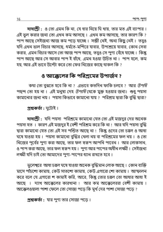 16 িাি-িুণয
দাদাশ্রী : ও মো ইমন পক না, মর্য ধার পনলয় পঘ োয়, োর মে ইই বযািার ।
ইই ভুল্ করার জনয মো ইেন কম আসলছ । ইেন কম আসলছ, োর কারণ পক
িাি আলছ মসইজনয আজ কম িলে র্যালচ্ছ । সব্জী মনই, অনয পকছ
ু মনই । েবুও
র্যপে ইেন ভাল্ পবচার আসলছ, ধম ি
লে-মজন্দলর র্যাবার, উিাশ্রলয় র্যাবার, মকান মসবা
করার, ইমন পবচার আলস মো আজ িাি আলছ, েবুও মস িুণয মবঁলধ র্যালচ্ছ । পক
িাি আলছ আর মস আবার িাি ই বাঁলধ, ইমন হওয়া উপচে না । িাি হলল্, কম
হে, আর ইই ভালব উলল্টা কলর মো ম র পনলজর কালছ থাকল্ পক
ও আবেবলর পক িপরশ্রবমর উিাজতন ?
কথা মো বুঝলে হলব পক না ইভালব কেপেন াপক চল্লব আর উিপধ
িছন্দ মো হয় না । ইই মনুষয মেহ উিাপধ মথলক মুক্ত হওয়ার জনয। শুধু িয়সা
কামালনার জনয নয় । িয়সা পকভালব কামালনা র্যায় িপরশ্রম িারা পক বুজদ্ধ িারা
প্রশ্নকততা : েুলটাই ।
দাদাশ্রী : র্যপে িয়সা িপরশ্রলম কামালনা মর্যে মো ইই মজেুর মের অলনক
িয়সা হে । কারণ ইই মজেুর ই মবশী িপরশ্রম কলর পক না আর র্যপে িয়সা বুজদ্ধ
িারা কামালনা মর্যে মো ইই সব িজন্ডে আলছ না পক ওলের মো চপ্পল্ ও আধা
ঘলষ র্যাওয়া হয় । িয়সা কামালনা বুজদ্ধর মেল্া নয় বা িপরশ্রলমর ল্ নয় । ও মো
পনলজর িূলব ি
র িুণয করা আলছ, োর ল্ স্বরূি আিপন িালবন । আর মল্াকসান,
ও িাি করা আলছ, োর ল্ স্বরূি হয় । িুণয আর িালির অধীন ল্ক্ষ্মী । মসইজনয
ল্ক্ষ্মী র্যপে চাই মো আমালের িুণয-িালির ধযান রােলে হলব ।
ভুলল্শ্বলর আধা চপ্পল্ ঘলষ র্যাওয়া অলনক বুজদ্ধমান মল্াক আলছ । মকান বযজক্ত
মালস িাঁচলশা কামায়, মকউ সােলশা কামায়, মকউ ইগালরা মশা কামায় । আস্ফাল্ন
কলর বলল্ মর্য ইগালরা শ কামাই কপর, আলর, পক মোর চপ্পল্ মো আধার আধা ই
আলছ । েযাে আলক্কলল্র কারোনা আর কম আলক্কলল্ররা মবশী কামায় ।
আলক্কল্ওয়াল্া িাশা ম লল্ মো মসাজা িলে পক মূে িমের িাশা মসাজা িলে
প্রশ্নকততা : র্যার িুণয োর মসাজা িলে ।
 