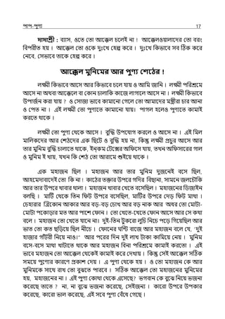 িাি-িুণয 17
দাদাশ্রী : বযাস, ওলে মো আলক্কল্ চলল্ই না আলক্কল্ওয়াল্ালের মো বরং
পবিরীে হয় । আলক্কল্ মো ওলক েুঃলে মহল্প কলর । েুঃলে পকভালব সব টঠক কলর
মনলব, মসভালব োলক মহল্প কলর ।
আবেল মুপনবমর আর িুণ্য কশবের
ল্ক্ষ্মী পকভালব আলস আর পকভালব চলল্ র্যায় ও আপম জাপন । ল্ক্ষ্মী িপরশ্রলম
আলস না অথবা আলক্কলল্ বা মকান চাল্াপক কালজ ল্াগালল্ আলস না । ল্ক্ষ্মী পকভালব
উিাজিন করা র্যায় ও মসাজা ভালব কামালনা মগলল্ মো আমালের মন্ত্রীরা চার আনা
ও মিে না । ইই ল্ক্ষ্মী মো িুণযলে কামালনা র্যায়। িাগল্ হলল্ও িুণযলে কামাই
করলে থালক ।
ল্ক্ষ্মী মো িুণয মথলক আলস । বুজদ্ধ উিলর্যাগ করলল্ ও আলস না । ইই পমল্
মাপল্কলের আর মশঠলের ইক পছলট ও বুজদ্ধ হয় না, পক ল্ক্ষ্মী প্রচুর আলস আর
োর মুপনম বুজদ্ধ চাল্ালে থালক, ইন্কম মটলের অপ লস র্যায়, েেন অপ সালরর গাল্
ও মুপনম ই োয়, র্যেন পক মশঠ মো আরালম শুইলয় থালক ।
ইক মহাজন পছল্ । মহাজন আর োর মুপনম েুজলনই বলস পছল্,
আহলমোবালেই মো পক না কালঠর েক্তার উিলর গপের পবছানা, সামলন জল্লচৌপক
আর োর উিলর োবার থাল্া । মহাজন োবার মেলে বলসপছল্ । মহাজলনর পিজাইন
বল্পছ । মাটট মথলক পেন প ট উিলর বলসপছল্, মাটটর উিলর মেে প ট মাথা ।
মচহারার জেলকান আকার আর বে-বে মচাে আর বে নাক আর অধর মো মমাটা-
মমাটা িলকাোর মে আর িালশ ম ান । মো মেলে-লেলে ম ান আলস আর মস কথা
বলল্ । মহাজন মো মেলে র্যালন না। েুই-পেন টুকলরা ল্ুপচ পনলচ িলে পগলয়পছল্ আর
ভাে মো কে ছপেলয় পছল্ নীলচ । ম ালনর ঘপন্ট বালজ আর মহাজন বলল্ মর্য, ‘েুই
হাজার গাঁটরী পনলয় নাও।“ আর িলরর পেন েুই ল্াে টাকা কাপমলয় মনয় । মুপনম
বলস-বলস মাথা োটালে থালক আর মহাজন পবনা িপরশ্রলম কামাই করলো । ইই
ভালব মহাজন মো আলক্কল্ মথলকই কামাই কলর মেোয় । পক মসই আলক্কল্ সটঠক
সমলয় িুলণযর কারলণ প্রকাশ মেয় । ই িুণয মথলক হয় । ও মো মহাজন মক আর
মুপনমলক সালথ রাে মো বুঝলে িারলব । সটঠক আলক্কল্ মো মহাজলনর মুপনলমর
হয়, মহাজলনর না । ইই িুণয মকাথা মথলক ইলসলছ ভগবান মক বুলঝ পনলয় ভজনা
কলরলছ োলে না, না বুলঝ ভজনা কলরলছ, মসইজনয । কালরা উিলর উিকার
কলরলছ, কালরা ভাল্ কলরলছ, ইই সলব িুণয মবঁলধ মগলছ ।
 