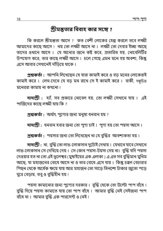 18 িাি-িুণয
শ্রীমন্ততার পববাহ কার সবে ?
পক করলল্ শ্রীমন্তো আলস কে মবশী মল্ালকর মহল্প করলল্ েলব ল্ক্ষ্মী
আমালের কালছ আলস নয় মো ল্ক্ষ্মী আলস না । ল্ক্ষ্মী মো মেবার ইচ্ছা আলছ
োলের ওোলন আলস । মর্য অলনযর জলন কষ্ট কলর, প্রোপরে হয়, মনালবপল্টটর
উিলর্যাগ কলর, োর কালছ ল্ক্ষ্মী আলস । চলল্ মগলছ ইমন মলন হয় অবশয, পক
ইলস আবার মসোলনই োঁপেলয় থালক ।
প্রশ্নকততা : আিপন পল্লেলছন মর্য র্যারা কামাই কলর ও বে মলনর মল্ালকরাই
কামাই কলর । মল্ন-লেলন মর্য বে মন রালে মস ই কামাই কলর । বাকী, সঙ্কু চিত
মলনররা কামায় না কেলনা
দাদাশ্রী : হযাঁ, সব প্রকালর মনালবল্ হয়, মো ল্ক্ষ্মী মসোলন র্যায় । ইই
িাজজলের কালছ ল্ক্ষ্মী র্যায় পক
প্রশ্নকততা : অথ ি
াৎ িুলণযর জনয মনুষয ধনবান হয়
দাদাশ্রী : ধনবান হবার জনয মো িুণয চাই । িুণয হয় মো িয়সা আলস ।
প্রশ্নকততা : িয়সার জনয মো পল্লেলছন না মর্য বুজদ্ধর আবশযকো হয় ।
দাদাশ্রী : না, বুজদ্ধ মো ল্াভ-লল্াকসান েুলটাই মেোয় । মর্যোলন র্যালব মসোলন
ল্াভ-লল্াকসান মস মেপেলয় মেয় । মস মকান িয়সা-টয়সা মেয় না। বুজদ্ধ র্যপে িয়সা
মেওয়ার হে না মো ইই ভূলল্শ্বর (মুম্বাইলয়র ইক ইল্াকা ) ই ইে সব বুজদ্ধমান মুপনম
আলছ, র্যা মহাজলনর মবালধ আলস না ও োর মবালধ ইলস র্যায় । পক চপ্পল্ মবচারার
পিছন মথলক অলধ ি
ক েলয় র্যায় আর মহাজন মো সালে পেনলশা টাকার জুলো িলে
ঘুলর মবোয়, েবু ও বুজদ্ধহীন হয়
িয়সা কামালনার জনয িুলণযর েরকার । বুজদ্ধ মথলক মো উলল্টা িাি বাঁলধ ।
বুজদ্ধ পেলয় িয়সা কামালে র্যায় মো িাি বাঁলধ । আমার বুজদ্ধ মনই মসইজনয িাি
বাঁলধ না । আমার বুজদ্ধ ইক িারলসন্ট ও মনই
 