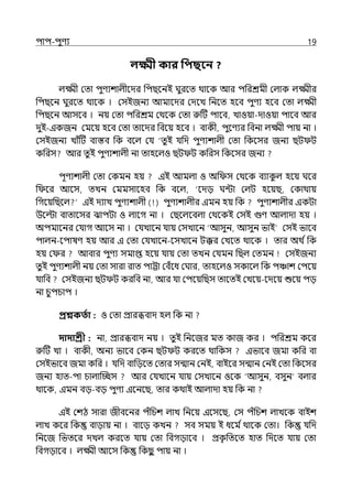 িাি-িুণয 19
লক্ষ্মী কার পিছবন ?
ল্ক্ষ্মী মো িুণযশাল্ীলের পিছলনই ঘুরলে থালক আর িপরশ্রমী মল্াক ল্ক্ষ্মীর
পিছলন ঘুরলে থালক । মসইজনয আমালের মেলে পনলে হলব িুণয হলব মো ল্ক্ষ্মী
পিছলন আসলব । নয় মো িপরশ্রম মথলক মো রুটট িালব, োওয়া-োওয়া িালব আর
েুই-ইকজন মমলয় হলব মো োলের পবলয় হলব । বাকী, িুলণযর পবনা ল্ক্ষ্মী িায় না ।
মসইজনয োঁটট বাস্তব পক বলল্ মর্য ‘েুই র্যপে িুণযশাল্ী মো পকলসর জনয ছট ট
কপরস আর েু ই িুণযশাল্ী না োহলল্ও ছট ট কপরস পকলসর জনয
িূণযশাল্ী মো মকমন হয় ইই আমল্া ও অপ স মথলক বযাক
ু ল্ হলয় ঘলর
প লর আলস, েেন মমমসালহব পক বলল্, ‘লেে ঘন্টা মল্ট হলয়ছ, মকাথায়
পগলয়পছলল্ ইই েযাে িুণযশাল্ী ( ) িুণযশাল্ীর ইমন হয় পক িুণযশাল্ীর ইকটা
উলল্টা বাোলসর ঝািটা ও ল্ালগ না । মছলল্লবল্া মথলকই মসই গুণ আল্াো হয় ।
অিমালনর মর্যাগ আলস না । মর্যোলন র্যায় মসোলন ‘আসুন, আসুন ভাই মসই ভালব
িাল্ন-লিাষণ হয় আর ই মো মর্যোলন-লসোলন টক্কর মেলে থালক । োর অথ িপক
হয় ম র আবার িুণয সমাপ্ত হলয় র্যায় মো েেন মর্যমন পছল্ মেমন মসইজনয
েুই িুণযশাল্ী নয় মো সারা রাে িাট্টা মবঁলধ মঘার, োহলল্ও সকালল্ পক িঞ্চাশ মিলয়
র্যাপব মসইজনয ছট ট করপব না, আর র্যা মিলয়পছস োলেই মেলয়-লেলয় শুলয় িে
না চুিচাি ।
প্রশ্নকততা : ও মো প্রারিবাে হল্ পক না
দাদাশ্রী : না, প্রারিবাে নয় । েুই পনলজর মে কাজ কর । িপরশ্রম কলর
রুটট ো । বাকী, অনয ভালব মকন ছট ট করলে থাপকস ইভালব জমা কপর বা
মসইভালব জমা কপর । র্যপে বাপেলে মোর সন্মান মনই, বাইলর সন্মান মনই মো পকলসর
জনয হাে-িা চাল্াজচ্ছস আর মর্যোলন র্যায় মসোলন ওলক ‘আসুন, বসুন বল্ার
থালক, ইমন বে-বে িুণয ইলনলছ, োর কথাই আল্াো হয় পক না
ইই মশঠ সারা জীবলনর িঁপচশ ল্াে পনলয় ইলসলছ, মস িঁপচশ ল্ােলক বাইশ
ল্াে কলর পক বাোয় না । বালে কেন সব সময় ই ধলম িথালক মো। পক র্যপে
পনলজ পভেলর েেল্ করলে র্যায় মো পবগোলব । প্রক
ৃ পেলে হাে পেলে র্যায় মো
পবগোলব । ল্ক্ষ্মী আলস পক পকছ
ু িায় না ।
 
