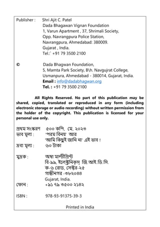 Publisher : Shri Ajit C. Patel
Dada Bhagawan Vignan Foundation
1, Varun Apartment , 37, Shrimali Society,
Opp. Navrangpura Police Station,
Navrangpura, Ahmedabad: 380009.
Gujarat , India.
Tel.:` +91 79 3500 2100
© Dada Bhagwan Foundation,
5, Mamta Park Society, Bh. Navgujrat College,
Usmanpura, Ahmedabad - 380014, Gujarat, India.
Email : info@dadabhagwan.org
Tel. : +91 79 3500 2100
All Rights Reserved. No part of this publication may be
shared, copied, translated or reproduced in any form (including
electronic storage or audio recording) without written permission from
the holder of the copyright. This publication is licensed for your
personal use only.
প্রথম সংস্করণ ৫০০ কপি, মম, ২০২৩
ভাব মূল্য : ‘িরম পবনয়’ আর
‘আপম পকছ
ু ই জাপন না ইই ভাব
দ্রবয মূল্য : ৬০ টাকা
মুদ্রক : অম্বা মাল্টীপপ্রন্ট
পব-৯৯, ইলল্ক্ট্রপনক
্ স্ জজ.আই.পি.পস.
ক-৬ মরাি, মসক্টর-২৫
গান্ধীনগর -৩৮২০৪৪
Gujarat, India.
ম ান : +৯১ ৭৯ ৩৫০০ ২১৪২
ISBN : 978-93-91375-39-3
Printed in India
 