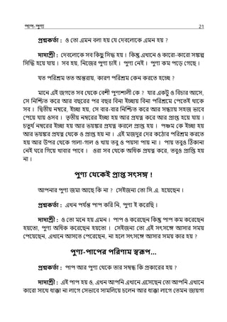 িাি-িুণয 21
প্রশ্নকততা : ও মো ইমন বল্া হয় মর্য মেবলল্ালক ইমন হয়
দাদাশ্রী : মেবলল্ালক সব পকছ
ু পসদ্ধ হয় । পক ইোলন ও কালরা-কালরা সঙ্কল্প
পসজদ্ধ হলয় র্যায় । সব হয়, পনলজর িুণয চাই । িুণয মনই । িুণয কম িলে মগলছ ।
র্যে িপরশ্রম েে অন্তরায়, কারণ িপরশ্রম মকন করলে হলচ্ছ
মালন ইই জগলে সব মথলক মবশী িুণযশাল্ী মক র্যার ইকটু ও পবচার আলস,
মস পনজশ্চে কলর আর বছলরর ির বছর পবনা ইচ্ছায় পবনা িপরশ্রলম মিলেই থালক
সব । পিেীয় নম্বলর, ইচ্ছা হয়, মস বার-বার পনজশ্চে কলর আর সন্ধযায় সহজ ভালব
মিলয় র্যায় ওসব । েৃেীয় নম্বলরর ইচ্ছা হয় আর প্রর্যত্ন কলর আর প্রাপ্ত হলয় র্যায় ।
চেুথ িনম্বলরর ইচ্ছা হয় আর ভয়ঙ্কর প্রর্যত্ন করলল্ প্রাপ্ত হয় । িঞ্চম মক ইচ্ছা হয়
আর ভয়ঙ্কর প্রর্যত্ন মথলক ও প্রাপ্ত হয় না । ইই মজেুর মের কলঠার িপরশ্রম করলে
হয় আর উির মথলক গাল্া-গাল্ ও োয় েবু ও িয়সা িায় না । িায় েবুও টঠকানা
মনই ঘলর পগলয় োবার িালব । ওরা সব মথলক অপধক প্রর্যত্ন কলর, েবুও প্রাপপ্ত হয়
না ।
িুণ্য কথবকই প্রাি সৎসে
আিনার িুণয জমা আলছ পক না মসইজনয মো পস.ই. হলয়লছন ।
প্রশ্নকততা : ইেন ির্য ি
ন্ত িাি কপর পন, িুণয ই কলরপছ ।
দাদাশ্রী : ও মো মলন হয় ইমন । িাি ও কলরলছন পক িাি কম কলরলছন
হয়লো, িুণয অপধক কলরলছন হয়লো । মসইজনয মো ইই সৎসলঙ্গ আসার সময়
মিলয়লছন, ইোলন আসলে মিলরলছন, না হলল্ সৎসলঙ্গ আসার সময় কার হয়
িুণ্য-িাবির িপরণ্াম স্বরূি…
প্রশ্নকততা : িাি আর িুণয মথলক োর সম্বন্ধ পক প্রকালরর হয়
দাদাশ্রী : ইই িাি হয় ও, ইেন আিপন ইোলন ইলসলছন মো আিপন ইোলন
কালরা সালথ ধাক্কা না ল্ালগ মসভালব সামপল্লয় চলল্ন আর ধাক্কা ল্ালগ মেমন জায়গা
 
