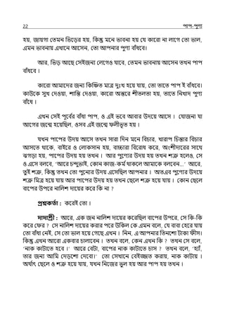 22 িাি-িুণয
হয়, জায়গা মেমন পভলের হয়, পক মলন ভাবনা হয় মর্য কালরা না ল্ালগ মো ভাল্,
ইমন ভাবনায় ইোলন আলসন, মো আিনার িুণয বাঁধলব।
আর, পভে আলছ মসইজনয মল্লগও র্যালব, মেমন ভাবনায় আলসন েেন িাি
বাঁধলব ।
কালরা আমালের জনয পকজঞ্চে মাে েুঃে হলয় র্যায়, মো োলে িাি ই বাঁধলব।
কাউলক সুে মেওয়া, শাপন্ত মেওয়া, কালরা অন্তলর শীেল্ো হয়, োলে পনোে িুণয
বাঁলধ ।
ইেন মসই িূলব ি
র বাঁধা িাি, ও ইই ভলব আবার উেলয় আলস । মর্যাজনা র্যা
আলগর জলন্ম হলয়পছল্, ওসব ইই জলন্ম ল্ীভূে হয় ।
র্যেন িালির উেয় আলস েেন সারা পেন মলন পবচার, োরাি পচন্তার পবচার
আসলে থালক, বাইলর ও মল্াকসান হয়, বািারা পবলরাধ কলর, অংশীোলরর সালথ
ঝগো হয়, িালির উেয় হয় েেন । আর িুলণযর উেয় হয় েেন শত্রু হলল্ও, মস
ও ইলস বল্লব, আলর চন্দুভাই, মকান কাজ-কম িথাকলল্ আমালক বল্লবন… আলর,
েুই শত্রু, পক েেন মো িুলনযর উেয় ইলসপছল্ আিনার । অেইব িুলণযর উেলয়
শত্রু পমে হলয় র্যায় আর িালির উেয় হয় েেন মছলল্ শত্রু হলয় র্যায় । মকান মছলল্
বালির উিলর নাপল্শ োলয়র কলর পক না
প্রশ্নকততা : কলরই মো ।
দাদাশ্রী : আলর, ইক জন নাড়লশ োলয়র কলরপছল্ বালির উিলর, মস পক-পক
কলর ম র মস নাড়লশ োলয়র করার িলর উপকল্ মক ইমন বলল্, মর্য বাবা মহলর র্যায়
মো বাঁধা মনই, মস মো ভাল্ হলয় মগলছ ইেন । পনন, ই আিনার পেনলশা টাকা ীস।
পক ইেন আলরা ইকবার চাল্ালবন । েেন বলল্, মকন ইেন পক েেন মস বলল্,
‘নাক কাটালে হলব ।‘ আলর মবটা, বালির নাক কাটালে চাস েেন বলল্, ‘হযাঁ,
োর জনয আপম মেেলশা মেলবা।‘ মো মসোলন মবইজ্জে করায়, নাক কাটায় ।
অথ ি
াৎ মছলল্ ও শত্রু হলয় র্যায়, র্যেন পনলজর ভুল্ হয় আর িাি হয় েেন ।
 
