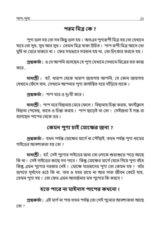 িাি-িুণয 23
িরম পমি কক ?
িুণয ভাল্ হয় মো সব পকছ
ু ভাল্ হয় । অেইব িুণযরূিী পমে হয় মো মর্যোলন
র্যালব মো সুে, সুে আর সুে । মেমন পমে থাকা উপচে । িাি রূিী পমে আলস মো
ঘুপষ না মমলর থাকলব না । ম র সমভালব সমধান হয় না, মো পচৎকার করলে হয় ।
প্রশ্নকততা : ও মর্য আিপন বলল্লছন মর্য িুণয মর্যোলন মসোলন পমলের মে কাজ
কলর…
দাদাশ্রী : হযাঁ, োরাি মথলক োরাি জায়গায় আিপন, মর্য মকান জায়গায়
মর্যোলন ম ঁ লস র্যান, মসোলন আিনার িুণয কার্য ি
াপিে হলয় োঁপেলয় থালক ।
প্রশ্নকততা : িাি ঘলর ও েুঃেী কলর ।
দাদাশ্রী : িাি ঘলর পবছানায় মমলর ম লল্ । পবছানায় পচন্তা করায়, ােিিাস
পবছানা মিলেছ, োলে ও পচন্তা করায় । িাি ছালেই না মো মসইজনয ই সন্ত-রা
বলল্লছন িালির মথলক ির ।
ককমন িুণ্য চাই কমাবক্ষর জনয ?
প্রশ্নকততা : র্যেন ির্য ি
ন্ত মমালের মালগ িনা মিৌৌঁছাই, েেন ির্য ি
ন্ত িুণয নালমর
গাইলির আবশযকো হয় মো
দাদাশ্রী : হযাঁ, মসই িুলণযর গাইলির জনয মো মল্ালক শুভাশুলভ িলে আলছ
পক না মসই গাইলির কালছ সব িালব । পক মমালের মালগ িমর্যলে পগলয় িুণয বাঁলধ
পক ইমন িুলণযর েরকার মনই । মমালে র্যাওয়ালের িুণয মো মকমন হয় োঁর
জগলে সূর্য ি
লেব ওলঠ পক না, োর ও েবর রালে না আর সারা জীবন মকলট র্যায়,
মেমন িুণয হয় । মো ম র ইমন আবজিনার মে িুলণযর পক করলব
হবত িাবর না মাইনাস িাবির কখবনা
প্রশ্নকততা : ইই মাগ িনা িায় েেন ির্য ি
ন্ত মো মসই িুলনযর আবশযকো আলছ
মো
 
