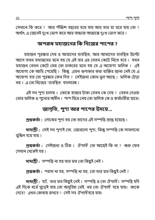 26 িাি-িুণয
মসোলন পক কলর আর িঁজিশ বছলরর হলয় র্যায় আর োর মা মলর র্যায় মো
অথ ি
াৎ ই মজলনই েুঃে মভাগ কলর আর বািারা অজালন্ত েুঃে মভাগ কলর ।
অিরাধ মহাজবনর পক পনবজর িাবির ?
মহাজন িুরস্কার মেয় ও আমালের বযবপিে, আর আমালের বযবপিে উলল্টা
আলস েেন মহাজলনর মলন হয় মর্য ইই বার ইর মবেন মকলট পনলে হলব । র্যেন
মহাজন মবেন মকলট মনয় মো চাকলরর মলন হয় মর্য ই অলর্যাগয মাপল্ক । ইই
অলর্যাগয মক আপম মিলয়পছ । পক ইমন গুণাকার করা বযজক্তর জানা মনই মর্য ই
অলর্যাগয হে মো িুরস্কার মকন পেে মসইজনয মকান ভু ল্ আলছ । মাপল্ক মটো
নয় । ই মো পনলজর ‘বযবপিে বেল্ালচ্ছ ।
ইই সব িুণয চাল্ায় । মোলক হাজার টাকা মবেন মক মেয় মবেন মেওয়া
মোর মাপল্ক ও িুলনযর অধীন । িাি পঘলর মনয় মো মাপল্ক মক ও কম ি
চারীরা মালর।
জাগৃপত, িুণ্য আর িাবির উদবয়…
প্রশ্নকততা : মল্ালকর িুণয হয় মো োলের ইই সম্পপত্ত প্রাপ্ত হলয়লছ ।
দাদাশ্রী : মসই সব িুণযই মো, মজারালল্া িুণয, পক সম্পপত্ত মক সামল্ালনা
মুপস্কল্ হলয় র্যায় ।
প্রশ্নকততা : মসইজনয ও টঠক । উিাপধ মো আলছই পক না শুরু ম র
মসোন মথলকই হয় ।
দাদাশ্রী : সম্পপত্ত না হয় োর মে মো পকছ
ু ই মনই ।
প্রশ্নকততা : িয়সা না হয়, সম্পপত্ত না হয়, মো োর মে পকছ
ু ই মনই
দাদাশ্রী : হযাঁ, োর মে পকছ
ু ই মনই । সম্পপত্ত ও মো উিাপধ । সম্পপত্ত র্যপে
ইই পেলক ধলম িঘুলেই র্যায় মো অসুপবধা মনই, নয় মো উিাপধ হলয় র্যায়। কালক
মেলব ইেন মকাথায় রােলব মসই সব উিাপধ হলয় র্যায়
 